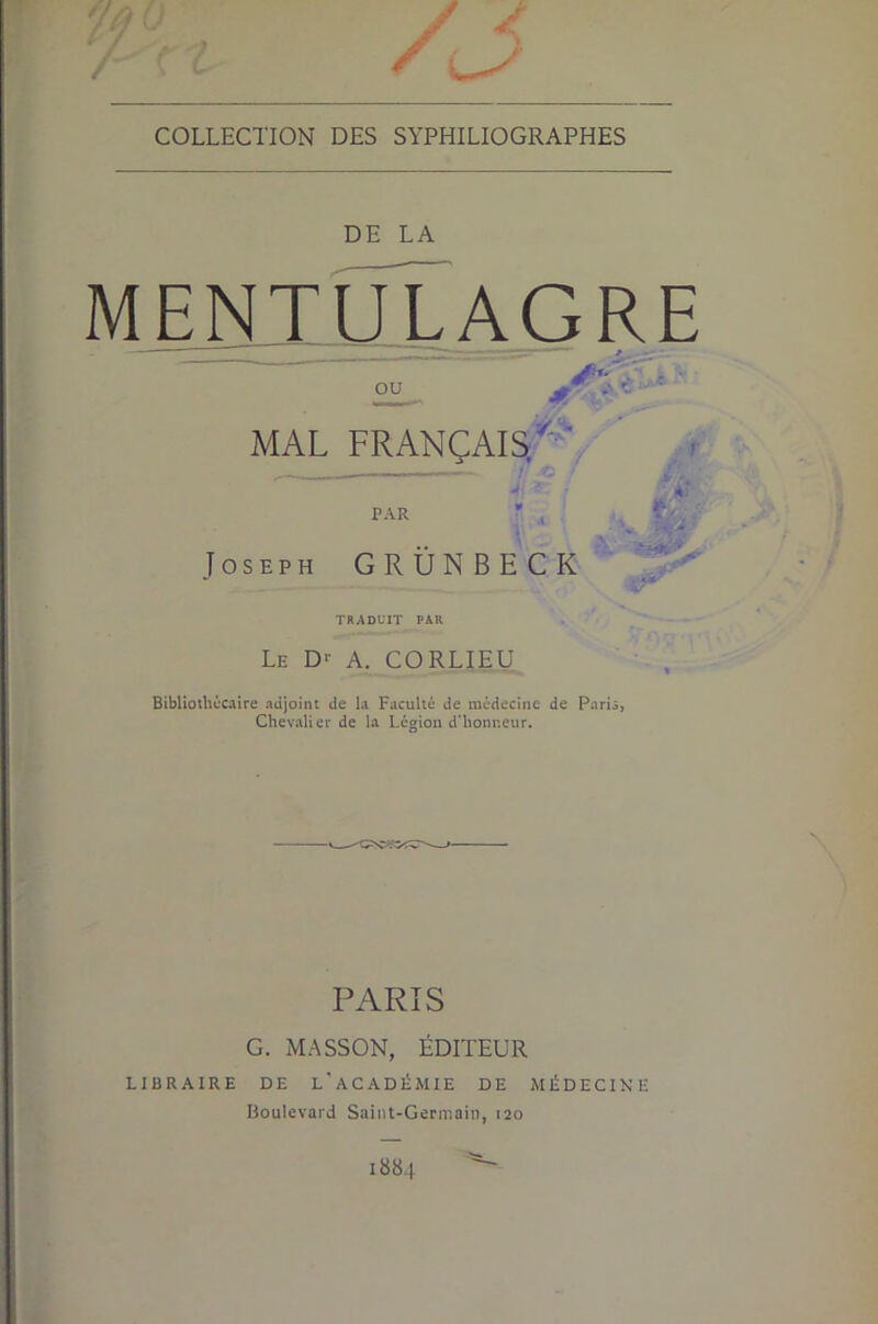 COLLECTION DES SYPHILIOGRAPHES DE LA M E NT_ U L A G R E ” _ _ * MAL FRANÇAIS.^''. par Joseph GRÜNBECK TRADUIT PAR Le D-- a. CORLIEU BibUothécaire adjoint de la Faculté de médecine de Paria, Chevalier de la Légion d’honneur. PARIS G. MASSON, ÉDITEUR LIBRAIRE DE l'aCADÉMIE DE MÉDECINE Boulevard Saint-Germain, 120