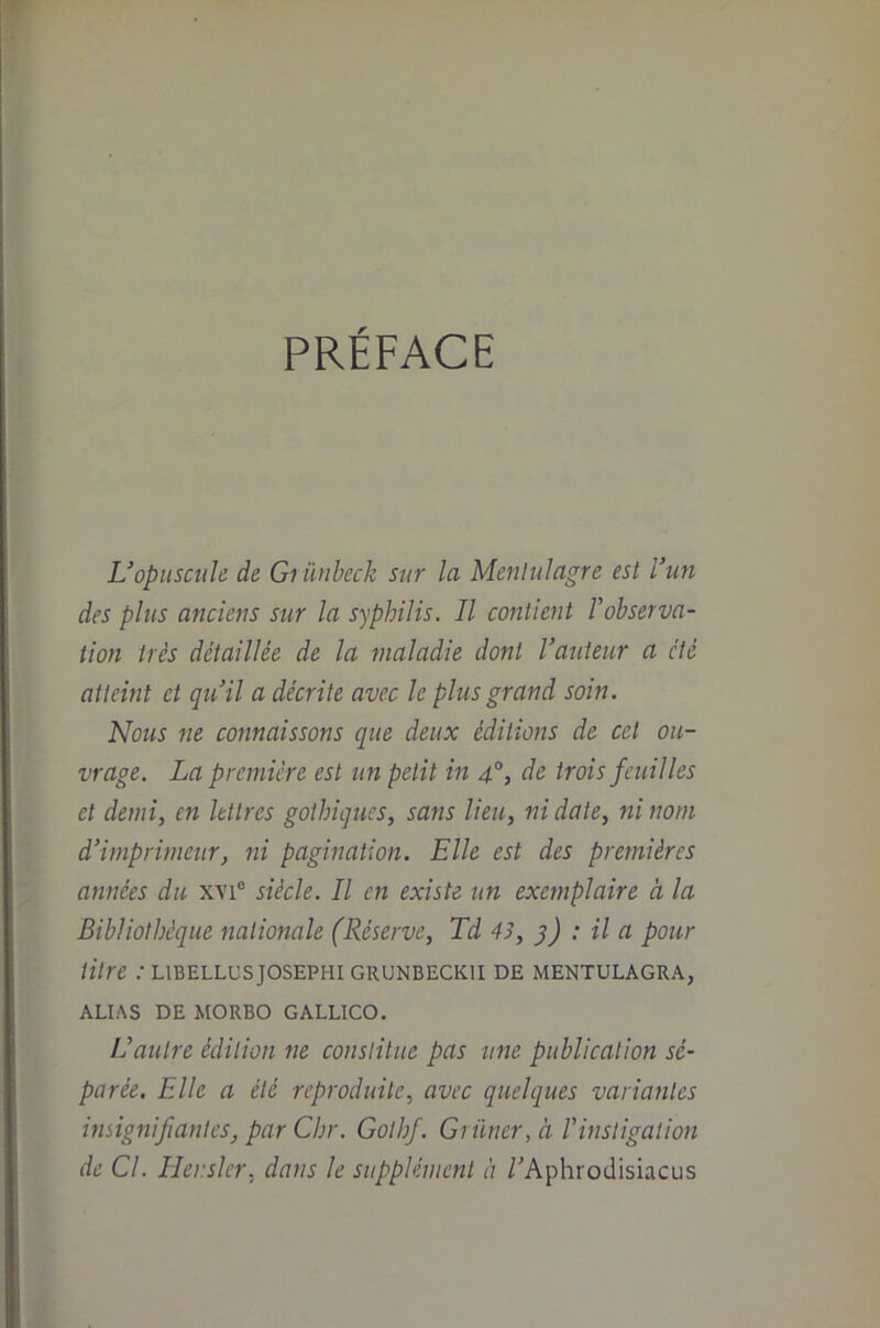 PRÉFACE L’opuscule de Gi ünheck sur la Menlulagre est l’un des plus anciens sur la syphilis. Il contient Vobserva- iion très détaillée de la maladie dont l’auteur a été atteint et qu’il a décrite avec le plus grand soin. Nous ne connaissons que deux éditioiîs de cet ou- vrage. La première est un petit in 4°, de trois feuilles et demi, en lettres gothiques, sans lieu, ni date, ni nom d’imprimeur, ni pagination. Elle est des premières années du xvi® siècle. Il en existe un exemplaire à la Bibliothèque nationale (Réserve, Td 43, }) : il a pour titre : libellusjosephi grunbeckii de mentulagra, ALIAS DE MORBO GALLICO. L’autre édition ne constitue pas une publication sé- parée. Elle a été reproduite, avec quelques variantes insignifiantes, par Chr. Gothf. Griiner, à l’instigation de Cl. Ilerslcr, dans le supplément à /Aphrodisiacus