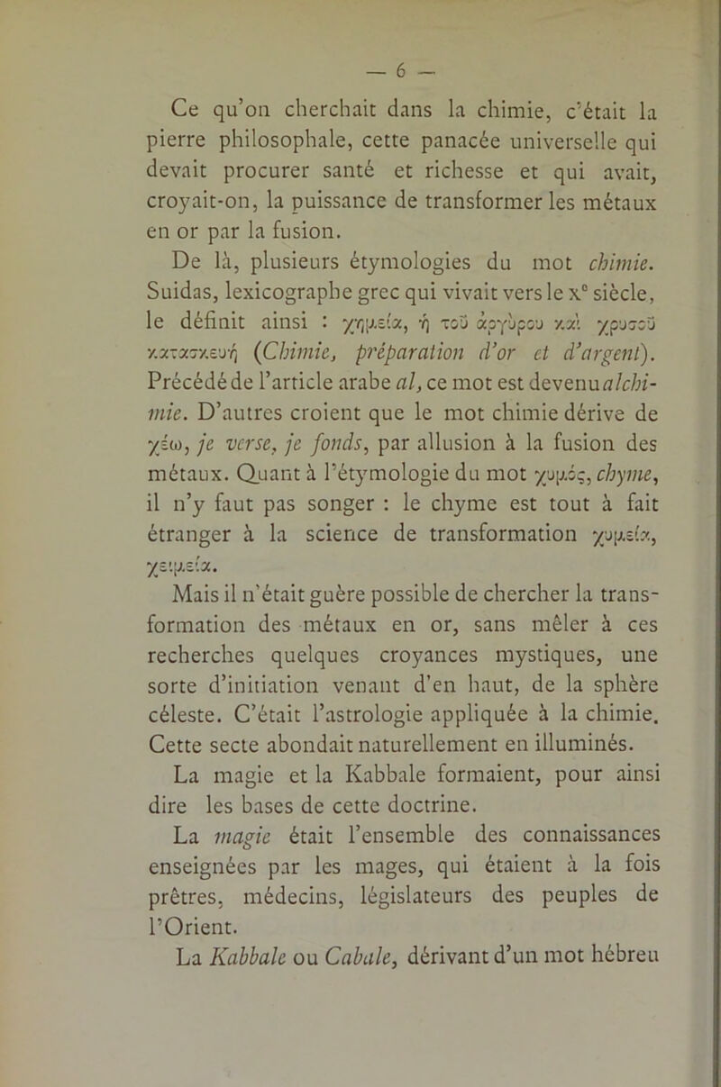 Ce qu’on cherchait dans la chimie, c’était la pierre philosophale, cette panacée universelle qui devait procurer santé et richesse et qui avait, croyait-on, la puissance de transformer les métaux en or par la fusion. De là, plusieurs étymologies du mot chimie. Suidas, lexicographe grec qui vivait vers le x® siècle, le définit ainsi '• yri[j.z'.x, •/} tou àpyùpou y.xl ^^puoou Y.x-xT/.t'sq {Chimie, pj'éparation d’or et d’argent). Précédé de l’article arabe al, ce mot est devenu ^7/c/;î- mie. D’autres croient que le mot chimie dérive de -/Éw, je verse, je fonds, par allusion à la fusion des métaux. Q_uant à l’étymologie du mot 7up.ôç, chyme, il n’y faut pas songer : le chyme est tout à fait étranger à la science de transformation y's\i.ib., yv.'^rJ.x. Mais il n’était guère possible de chercher la trans- formation des métaux en or, sans mêler à ces recherches quelques croyances mystiques, une sorte d’initiation venant d’en haut, de la sphère céleste. C’était l’astrologie appliquée à la chimie. Cette secte abondait naturellement en illuminés. La magie et la Kabbale formaient, pour ainsi dire les bases de cette doctrine. La manc était l’ensemble des connaissances O enseignées par les mages, qui étaient à la fois prêtres, médecins, législateurs des peuples de l’Orient. La Kabbale ou Cabale, dérivant d’un mot hébreu