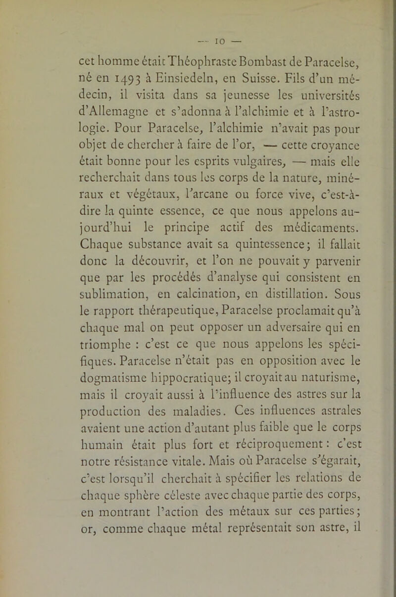 cet homme était Théophraste Bombast de Paracelse, né en 1493 à Einsiedeln, en Suisse. Fils d’un mé- decin, il visita dans sa jeunesse les universités d’Allemagne et s’adonna à l’alchimie et à l’astro- logie. Pour Paracelse, l’alchimie n’avait pas pour objet de cherchera faire de l’or, — cette croyance était bonne pour les esprits vulgaires, — mais elle recherchait dans tous les corps de la nature, miné- raux et végétaux, l’arcane ou force vive, c’est-à- dire la quinte essence, ce que nous appelons au- jourd’hui le principe actif des médicaments. Chaque substance avait sa quintessence; il fallait donc la découvrir, et l’on ne pouvait y parvenir que par les procédés d’analyse qui consistent en sublimation, en calcination, en distillation. Sous le rapport thérapeutique, Paracelse proclamait qu’à chaque mal on peut opposer un adversaire qui en triomphe : c’est ce que nous appelons les spéci- fiques. Paracelse n’était pas en opposition avec le dogmatisme hippocratique; il croyait au naturisme, mais il croyait aussi à l’influence des astres sur la production des maladies. Ces influences astrales avaient une action d’autant plus faible que le corps humain était plus fort et réciproquement : c’est notre résistance vitale. Mais où Paracelse s’égarait, c’est lorsqu’il cherchait à spécifier les relations de chaque sphère céleste avec chaque partie des corps, en montrant l’action des métaux sur ces parties; or, comme chaque métal représentait son astre, il