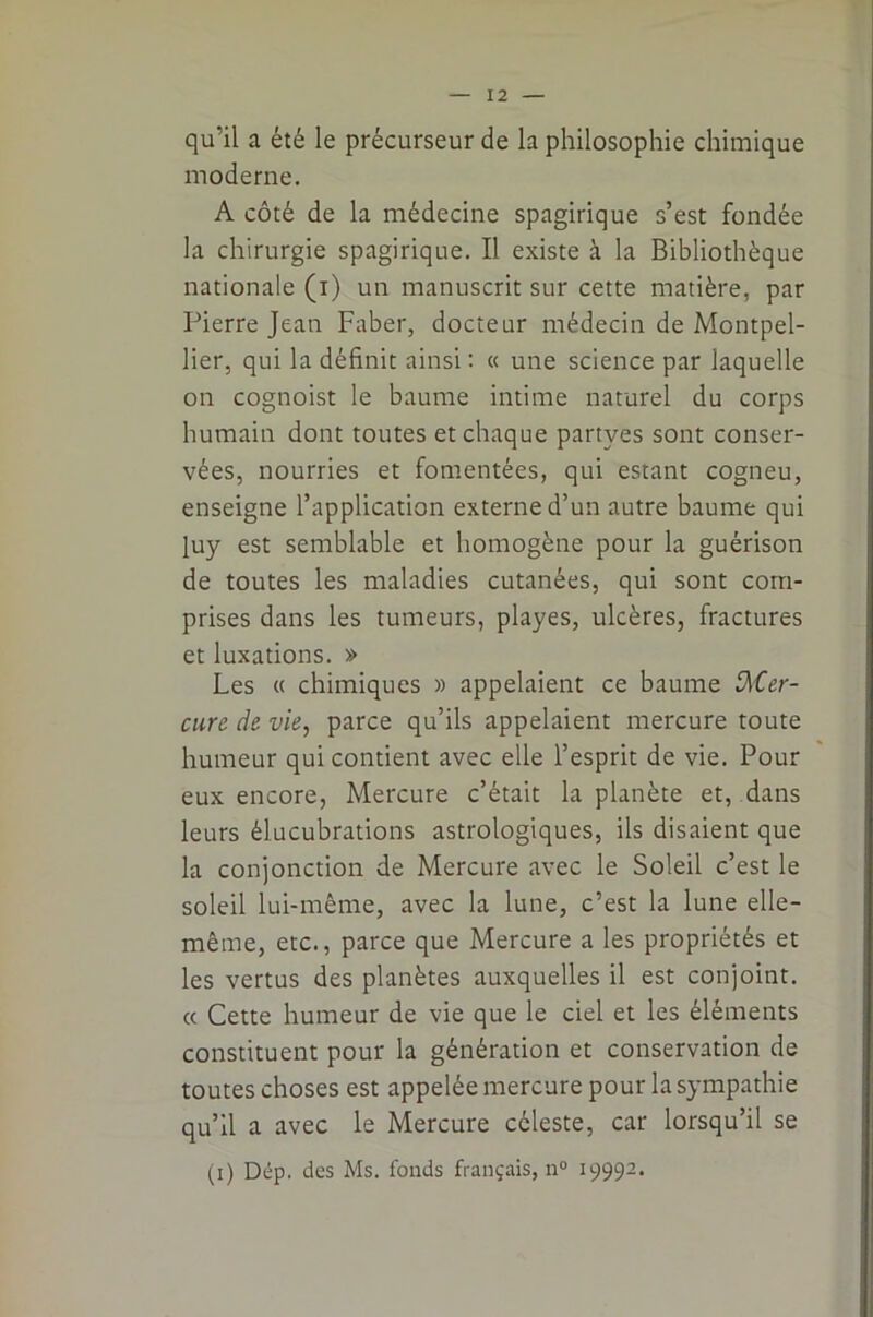 qu’il a été le précurseur de la philosophie chimique moderne. A côté de la médecine spagirique s’est fondée la chirurgie spagirique. Il existe à la Bibliothèque nationale (i) un manuscrit sur cette matière, par Pierre Jean Faber, docteur médecin de Montpel- lier, qui la définit ainsi : « une science par laquelle on cognoist le baume intime naturel du corps humain dont toutes et chaque partyes sont conser- vées, nourries et fomentées, qui estant cogneu, enseigne l’application externe d’un autre baume qui luy est semblable et homogène pour la guérison de toutes les maladies cutanées, qui sont com- prises dans les tumeurs, playes, ulcères, fractures et luxations. » Les « chimiques » appelaient ce baume Mer- cure de vie, parce qu’ils appelaient mercure toute humeur qui contient avec elle l’esprit de vie. Pour eux encore, Mercure c’était la planète et, dans leurs élucubrations astrologiques, ils disaient que la conjonction de Mercure avec le Soleil c’est le soleil lui-même, avec la lune, c’est la lune elle- même, etc., parce que Mercure a les propriétés et les vertus des planètes auxquelles il est conjoint. « Cette humeur de vie que le ciel et les éléments constituent pour la génération et conservation de toutes choses est appelée mercure pour la sympathie qu’il a avec le Mercure céleste, car lorsqu’il se (i) Dép. des Ms. fonds français, n° 19992.