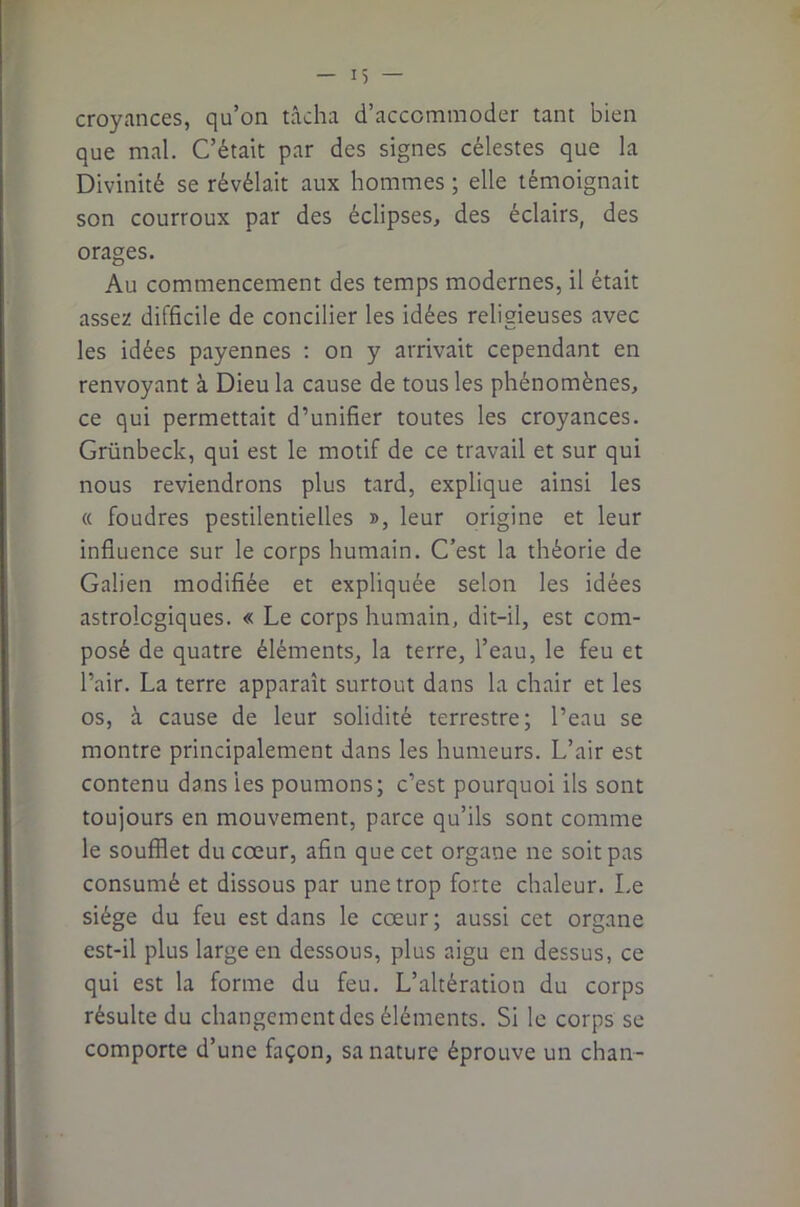 I) — croyances, qu’on tâcha d’accommoder tant bien que mal. C’était par des signes célestes que la Divinité se révélait aux hommes ; elle témoignait son courroux par des éclipses, des éclairs, des orages. Au commencement des temps modernes, il était assez difficile de concilier les idées religieuses avec les idées payennes ; on y arrivait cependant en renvoyant à Dieu la cause de tous les phénomènes, ce qui permettait d’unifier toutes les croyances. Grünbeck, qui est le motif de ce travail et sur qui nous reviendrons plus tard, explique ainsi les « foudres pestilentielles », leur origine et leur influence sur le corps humain. C’est la théorie de Galien modifiée et expliquée selon les idées astrologiques. « Le corps humain, dit-il, est com- posé de quatre éléments, la terre, l’eau, le feu et l’air. La terre apparaît surtout dans la chair et les os, à cause de leur solidité terrestre; l’eau se montre principalement dans les humeurs. L’air est contenu dans les poumons; c’est pourquoi ils sont toujours en mouvement, parce qu’ils sont comme le soufflet du cœur, afin que cet organe ne soit pas consumé et dissous par une trop forte chaleur. Le siège du feu est dans le cœur; aussi cet organe est-il plus large en dessous, plus aigu en dessus, ce qui est la forme du feu. L’altération du corps résulte du changement des éléments. Si le corps se comporte d’une façon, sa nature éprouve un chan-