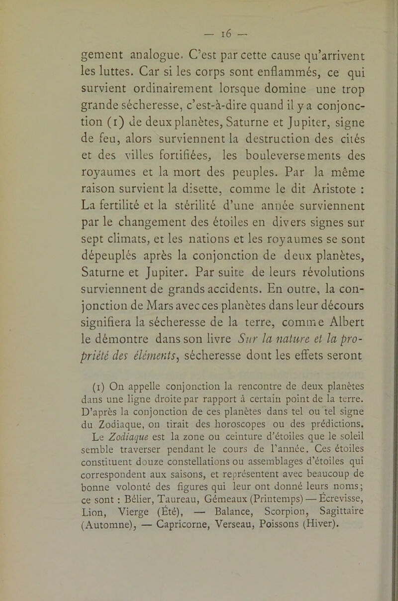 gement analogue. C’est par cette cause qu’arrivent les luttes. Car si les corps sont enflammés, ce qui survient ordinairement lorsque domine une trop grande sécheresse, c’est-à-dire quand il y a conjonc- tion (i) de deux planètes, Saturne et Jupiter, signe de feu, alors surviennent la destruction des cités et des villes fortifiées, les bouleversements des royaumes et la mort des peuples. Par la même raison survient la disette, comme le dit Aristote : La fertilité et la stérilité d’une année surviennent par le changement des étoiles en divers signes sur sept climats, et les nations et les royaumes se sont dépeuplés après la conjonction de deux planètes, Saturne et Jupiter. Par suite de leurs révolutions surviennent de grands accidents. En outre, la con- jonction de Mars avec ces planètes dans leur décours signifiera la sécheresse de la terre, comme Albert le démontre dans son livre Sur la jiature et la pro- priété des éléments, sécheresse dont les effets seront (i) On appelle conjonction la rencontre de deux planètes dans une ligne droite par rapport à certain point de la terre. D’après la conjonction de ces planètes dans tel ou tel signe du Zodiaque, on tirait des horoscopes ou des prédictions. Le Zodiaque est la zone ou ceinture d’étoiles que le soleil semble traverser pendant le cours de l’année. Ces étoiles constituent douze constellations ou assemblages d’étoiles qui correspondent aux saisons, et représentent avec beaucoup de bonne volonté des figures qui leur ont donné leurs noms ; ce sont : Bélier, Taureau, Gémeaux (Printemps) — Écrevisse, Lion, Vierge (Été), — Balance, Scorpion, Sagittaire (Automne), — Capricorne, Verseau, Poissons (Hiver).