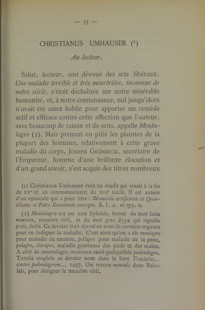 CHRISTIANUS UMHAUSER (') Au lecteur. Salut, lecteur, ami dévoué des arts libéraux. Une maladie terrible et très meurtrière, inconnue de notre siècle, s’était déchaînée sur notre misérable humanité, et, à notre connaissance, nul jusqu’alors n’avait été assez habile pour apporter un remède actif et efficace contre cette affection que l’auteur, avec beaucoup de raison et de sens, appelle Mentu- lagre (2). Mais prenant en pitié les plaintes de la plupart des hommes, relativement à cette grave maladie du corps, Joseph Grünbeck, secrétaire de l’Empereur, homme d’une brillante élocution et d’un grand savoir, s’est acquis des titres nombreux (1) Christianus Umhauser était un érudit qui vivait à la fin du xv“ et au commencement du xvi« siècle. 11 est auteur d’un opuscule qui a pour titre ; tXCemoria arlificiosa ex Quin- liliano et Petro Ravennate excerpta. S. 1. a. et lyp. n. (2) Mcnlidagra est un mot hybride, formé du mot latin mentula, membre viril, et du mot grec à'Ypa qui signifie proie, butin. Ce dernier était ajouté au nom de certains organes pour en indiquer la maladie. C’est ainsi qu’on a dit mentagre pour maladie du menton, pellagre pour maladie de la peau, podagre, chiragre, maladie goutteuse des pieds et des mains. A côté de mentulagrc, on trouve aussi quelquefois pudendagre. Torella emploie ce dernier nom dans le livre Tractai us... contra pudendagram... 1497. On trouve mentule dans Rabe- lais, pour désigner le membre viril.