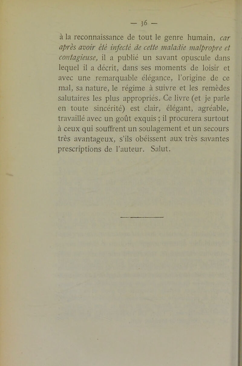 à la reconnaissance de tout le genre humain, car après avoir été infecté de cette maladie malpropre et contagieuse, il a publié un savant opuscule dans lequel il a décrit, dans ses moments de loisir et avec une remarquable élégance, l’origine de ce mal, sa nature, le régime à suivre et les remèdes salutaires les plus appropriés. Ce livre (et je parle en toute sincérité) est clair, élégant, agréable, travaillé avec un goût exquis ; il procurera surtout à ceux qui souffrent un soulagement et un secours très avantageux, s’ils obéissent aux très savantes prescriptions de l’auteur. Salut.