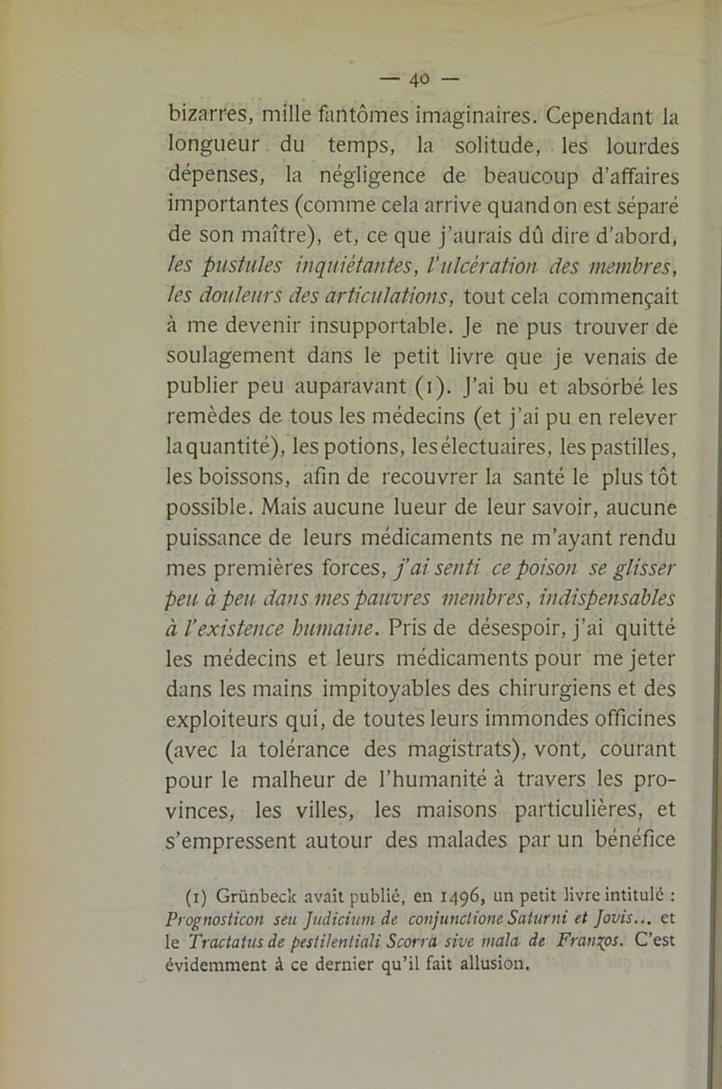 bizarres, mille fantômes imaginaires. Cependant la longueur du temps, la solitude, les lourdes dépenses, la négligence de beaucoup d’affaires importantes (comme cela arrive quand on est séparé de son maître), et, ce que j’aurais dû dire d’abord, les pustules in qui étau tes, l’ulcération des membres, les douleurs des articulations, tout cela commençait à me devenir insupportable. Je ne pus trouver de soulagement dans le petit livre que je venais de publier peu auparavant (i). J’ai bu et absorbé les remèdes de tous les médecins (et j’ai pu en relever laquantité), les potions, lesélectuaires, les pastilles, les boissons, afin de recouvrer la santé le plus tôt possible. Mais aucune lueur de leur savoir, aucune puissance de leurs médicaments ne m’ayant rendu mes premières forces, j’ai senti ce poison se glisser peu. à peu. dans mes pauvres membres, indispensables à l’existence humaine. Pris de désespoir, j’ai quitté les médecins et leurs médicaments pour me jeter dans les mains impitoyables des chirurgiens et des exploiteurs qui, de toutes leurs immondes officines (avec la tolérance des magistrats), vont, courant pour le malheur de l’humanité à travers les pro- vinces, les villes, les maisons particulières, et s’empressent autour des malades par un bénéfice (i) Grünbeclc avait publié, en 1496, un petit livre intitulé : Prognosticon seu Judichim de conjunclioneSaturni et Jovis... et le Tractatus de pesiilentiali Scorra sive mala de Franges. C’est évidemment à ce dernier qu’il fait allusion.