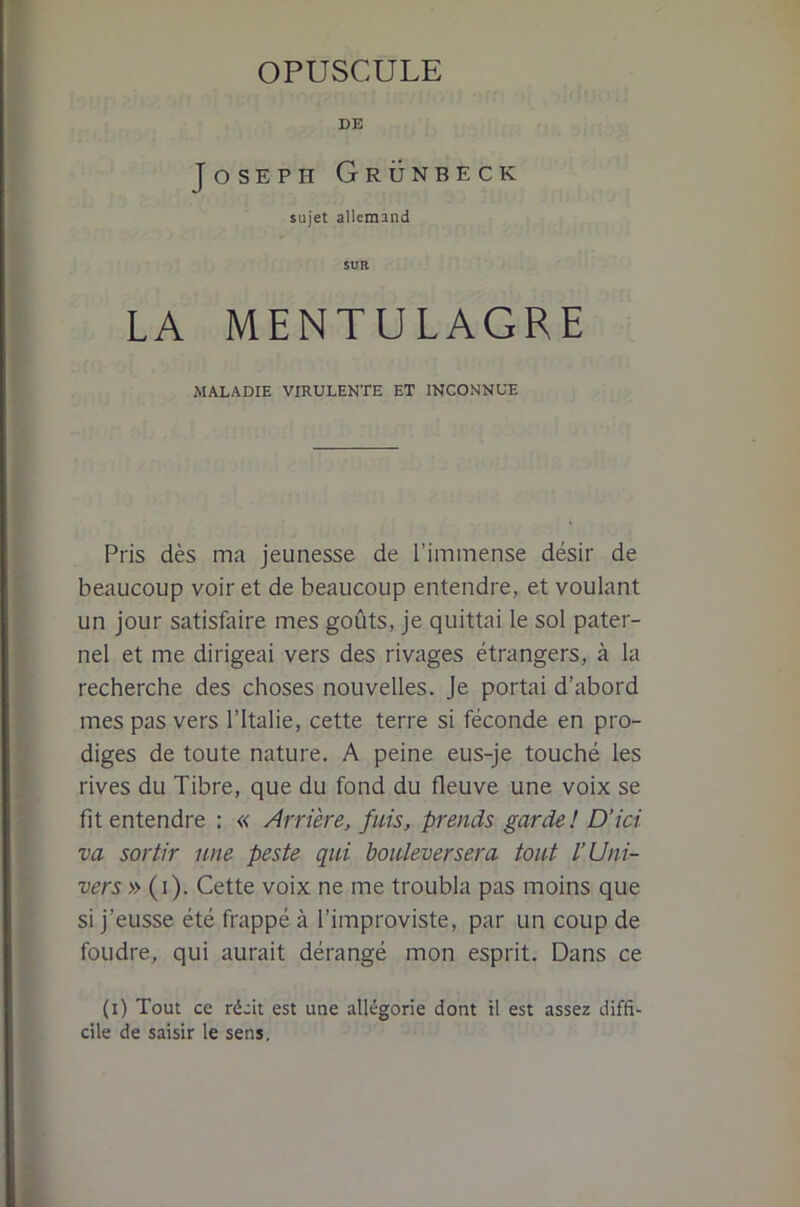 OPUSCULE DE Joseph Grünbeck sujet allemand SUR LA MENTULAGRE MALADIE VIRULENTE ET INCONNUE Pris dès ma jeunesse de riminense désir de beaucoup voir et de beaucoup entendre, et voulant un jour satisfaire mes goûts, je quittai le sol pater- nel et me dirigeai vers des rivages étrangers, à la recherche des choses nouvelles. Je portai d’abord mes pas vers l’Italie, cette terre si féconde en pro- diges de toute nature. A peine eus-je touché les rives du Tibre, que du fond du fleuve une voix se fit entendre : « Arrière, fuis, prends garde ! D’ici va sortir une peste qui bouleversera tout l’Uni- vers » (i). Cette voix ne me troubla pas moins que si j’eusse été frappé à l’improviste, par un coup de foudre, qui aurait dérangé mon esprit. Dans ce (i) Tout ce récit est une allégorie dont il est assez diffi- cile de saisir le sens.