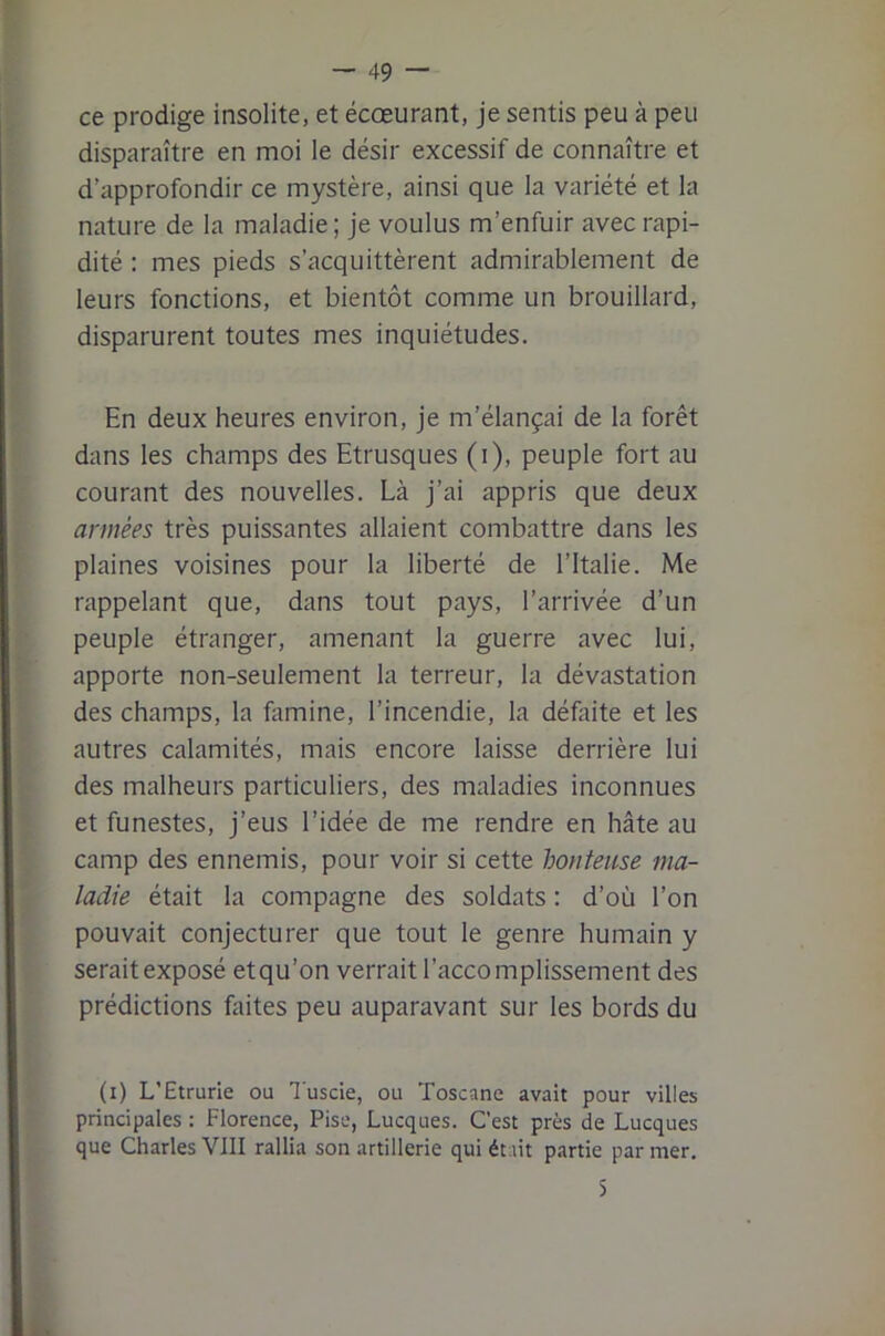 ce prodige insolite, et écœurant, je sentis peu à peu disparaître en moi le désir excessif de connaître et d’approfondir ce mystère, ainsi que la variété et la nature de la maladie; je voulus m’enfuir avec rapi- dité : mes pieds s’acquittèrent admirablement de leurs fonctions, et bientôt comme un brouillard, disparurent toutes mes inquiétudes. En deux heures environ, je m’élançai de la forêt dans les champs des Etrusques (i), peuple fort au courant des nouvelles. Là j’ai appris que deux armées très puissantes allaient combattre dans les plaines voisines pour la liberté de l’Italie. Me rappelant que, dans tout pays, l’arrivée d’un peuple étranger, amenant la guerre avec lui, apporte non-seulement la terreur, la dévastation des champs, la fomine, l’incendie, la défaite et les autres calamités, mais encore laisse derrière lui des malheurs particuliers, des maladies inconnues et funestes, j’eus l’idée de me rendre en hâte au camp des ennemis, pour voir si cette honteuse ma- ladie était la compagne des soldats : d’où l’on pouvait conjecturer que tout le genre humain y serait exposé etqu’on verrait l’accomplissement des prédictions Eûtes peu auparavant sur les bords du (i) L’Etrurie ou Tusde, ou Toscane avait pour villes principales : Florence, Pise, Lucques. C’est près de Lucques que Charles VIII rallia son artillerie qui était partie par mer.