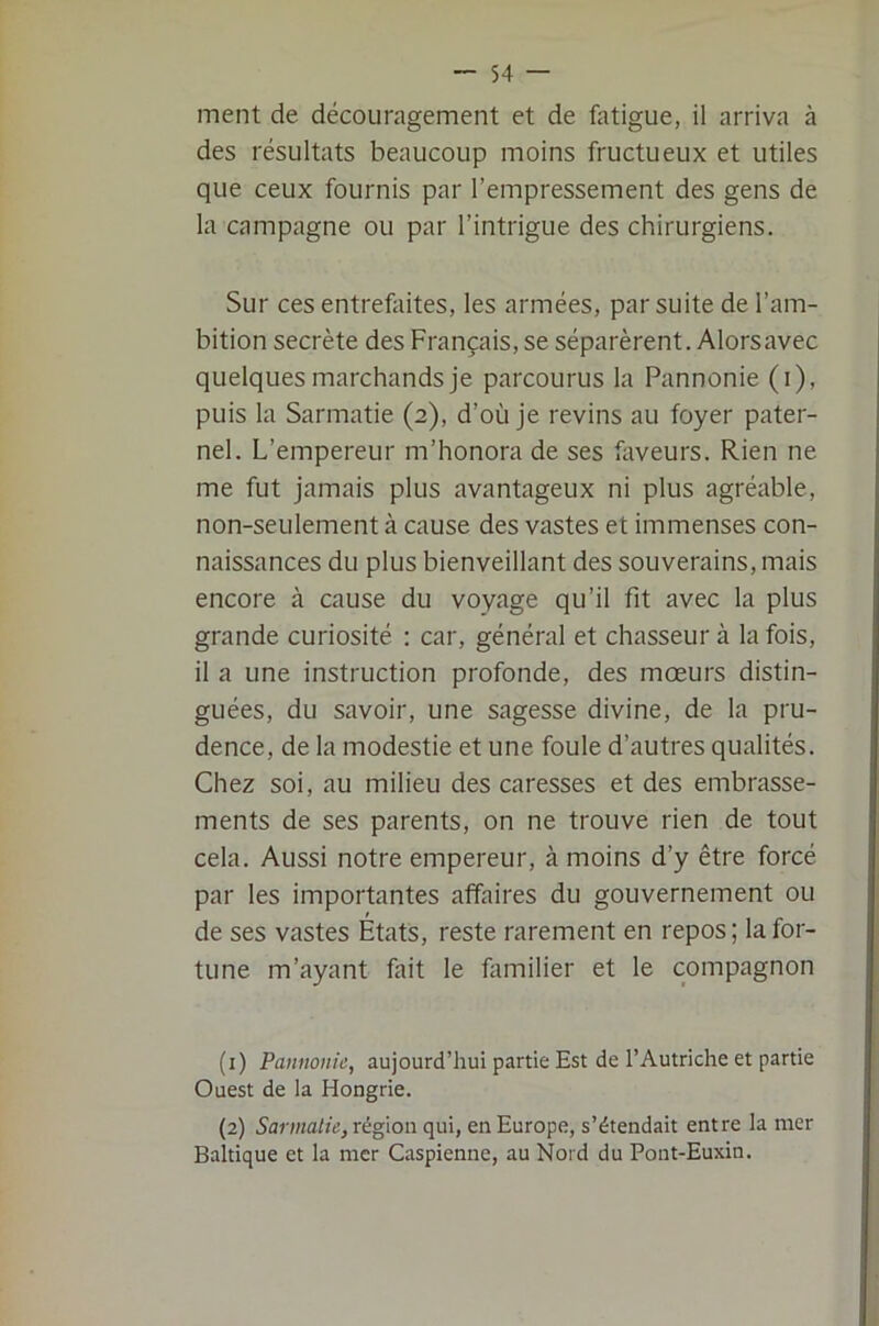 ment de découragement et de fatigue, il arriva à des résultats beaucoup moins fructueux et utiles que ceux fournis par l’empressement des gens de la campagne ou par l’intrigue des chirurgiens. Sur ces entrefaites, les armées, par suite de l’am- bition secrète des Français, se séparèrent. Alors avec quelques marchands je parcourus la Pannonie (i), puis la Sarmatie (2), d’où je revins au foyer pater- nel. L’empereur m’honora de ses faveurs. Rien ne me fut jamais plus avantageux ni plus agréable, non-seulement à cause des vastes et immenses con- naissances du plus bienveillant des souverains, mais encore à cause du voyage qu’il fit avec la plus grande curiosité : car, général et chasseur à la fois, il a une instruction profonde, des mœurs distin- guées, du savoir, une sagesse divine, de la pru- dence, de la modestie et une foule d’autres qualités. Chez soi, au milieu des caresses et des embrasse- ments de ses parents, on ne trouve rien de tout cela. Aussi notre empereur, à moins d’y être forcé par les importantes affaires du gouvernement ou de ses vastes États, reste rarement en repos; la for- tune m’ayant fait le familier et le compagnon (1) Pannonie, aujourd’hui partie Est de l’Autriche et partie Ouest de la Hongrie. (2) Sarmatie, région qui, en Europe, s’étendait entre la mer Baltique et la mer Caspienne, au Nord du Pont-Euxin.