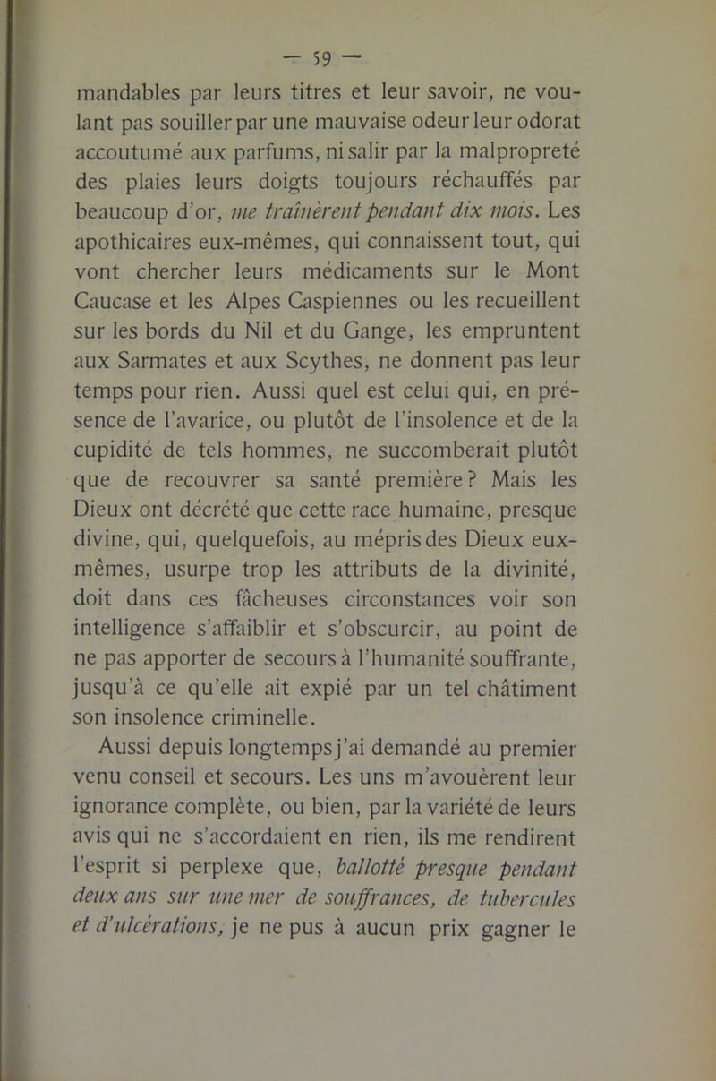 mandables par leurs titres et leur savoir, ne vou- lant pas soLiillerpar une mauvaise odeur leur odorat accoutumé aux parfums, ni salir par la malpropreté des plaies leurs doigts toujours réchauffés par beaucoup d’or, me trônèrent pendant dix mois. Les apothicaires eux-mêmes, qui connaissent tout, qui vont chercher leurs médicaments sur le Mont Caucase et les Alpes Caspiennes ou les recueillent sur les bords du Nil et du Gange, les empruntent aux Sarmates et aux Scythes, ne donnent pas leur temps pour rien. Aussi quel est celui qui, en pré- sence de l’avarice, ou plutôt de l’insolence et de la cupidité de tels hommes, ne succomberait plutôt que de recouvrer sa santé première? Mais les Dieux ont décrété que cette race humaine, presque divine, qui, quelquefois, au mépris des Dieux eux- mêmes, usurpe trop les attributs de la divinité, doit dans ces fâcheuses circonstances voir son intelligence s’afhiiblir et s’obscurcir, au point de ne pas apporter de secours à l’humanité souffrante, jusqu’à ce qu’elle ait expié par un tel châtiment son insolence criminelle. Aussi depuis longtempsj’ai demandé au premier venu conseil et secours. Les uns m’avouèrent leur ignorance complète, ou bien, par la variété de leurs avis qui ne s’accordaient en rien, ils me rendirent l’esprit si perplexe que, ballotté presque pendant deux ans sur une mer de souffrances, de tubercules et d’ulcérations, je ne pus à aucun prix gagner le