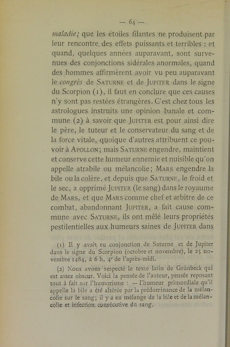 maladie; que les étoiles filantes ne produisent par leur rencontre des effets puissants et terribles : et quand, quelques années auparavant, sont surve- nues des conjonctions sidérales anormales, quand des hommes affirmèrent avoir vu peu auparavant le congrès de Saturne et de Jupiter dans le signe du Scorpion (i), il faut en conclure que ces causes n’y sont pas restées étrangères. C’est chez tous les astrologues instruits une opinion banale et com- mune (2) à savoir que Jupiter est pour ainsi dire le père, le tuteur et le conservateur du sang et de la force vitale, quoique d’autres attribuent ce pou- voir à Apollon; mais Saturne engendre, maintient et conserve cette humeur ennemie et nuisible qu’on appelle atrabile ou mélancolie; Mars engendre la bile ou la colère, et depuis que Saturne, le froid et le sec, a opprimé Jupiter (le sang) dans le royaume de Mars, et que Mars comme chef et arbitre de ce combat, abandonnant Jupiter, a fait cause com- mune avec Saturne, ils ont mêlé leurs propriétés pestilentielles aux humeurs saines de Jupiter dans (1) Il y avait eu conjonction de Saturne et de Jupiter dans le signe du Scorpion (octobre et novembre), le 25 no- vembre 1484, à 6 h. 4' de l’après-midi. (2) Nous avons respecté le texte latin de Grünbeck qui est assez obscur. Voici la pensée de l’auteur, pensée reposant tout à fait sur l’humorisme ; — l'humeur primordiale qu’il appelle la bile a été altérée par la prédominance de la mélan- colie sur le sang; il y a eu mélange de la bile et de la mélan- colie et infection consécutive du sang.