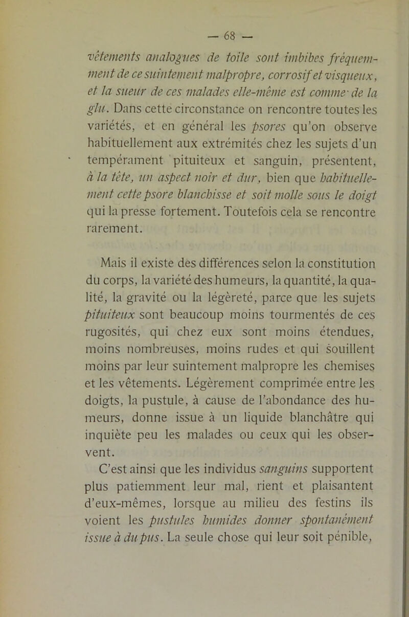 vêtements analogues de toile sont imbibes fréquem- ment de ce suintement malpropre, corrosif et visqueux, et ta sueur de ces malades elle-même est comme-de la glu. Dans cette circonstance on rencontre toutes les variétés, et en général les psores qu’on observe habituellement aux extrémités chez les sujets d’un tempérament pituiteux et sanguin, présentent, à la tête, un aspect noir et dur, bien que habituelle- ment cette psore blanchisse et soit molle sous le doigt qui la presse fortement. Toutefois cela se rencontre rarement. Mais il existe des différences selon la constitution du corps, la variété des humeurs, la quantité, la qua- lité, la gravité ou la légèreté, parce que les sujets pituiteu,x sont beaucoup moins tourmentés de ces rugosités, qui chez eux sont moins étendues, moins nombreuses, moins rudes et qui souillent moins par leur suintement malpropre les chemises et les vêtements. Légèrement comprimée entre les doigts, la pustule, à cause de l’abondance des hu- meurs, donne issue à un liquide blanchâtre qui inquiète peu les malades ou ceux qui les obser- vent. C’est ainsi que les individus sanguins supportent plus patiemment leur mal, rient et plaisantent d’eux-mêmes, lorsque au milieu des festins ils voient les pustules humides donner spontanément issue à du pus. La seule chose qui leur soit pénible.