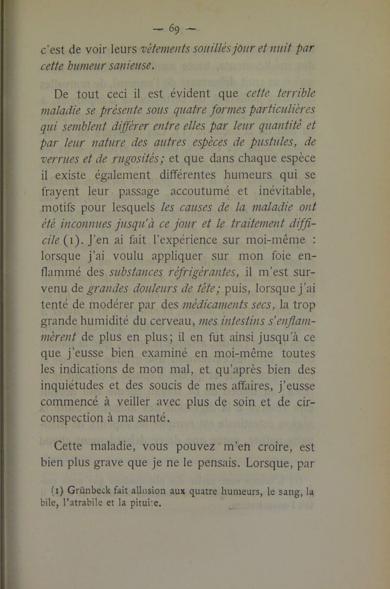 c’est de voir leurs vêtements souillés jour et nuit par cette humeur sanieuse. De tout ceci il est évident que cette terrible maladie se présente sous quatre formes particulières qui semblent différer entre elles par leur quantité et par leur nature des autres espèces de pustules, de verrues et de rugosités; et que dans chaque espèce il existe également différentes humeurs qui se frayent leur passage accoutumé et inévitable, motifs pour lesquels les causes de la maladie ont été inconnues jusqu’à ce jour et le traitement diffi- cile (i). j’en ai fait l’expérience sur moi-même : lorsque j’ai voulu appliquer sur mon foie en- flammé des substances réfrigérantes, il m’est sur- venu de grandes douleurs de tête; puis, lorsque j’ai tenté de modérer par des médicaments secs, la trop grande humidité du cerveau, mes intestins s’enflam- mèrent de plus en plus; il en fut ainsi jusqu’à ce que j’eusse bien examiné en moi-même toutes les indications de mon mal, et qu’après bien des inquiétudes et des soucis de mes affiiires, j’eusse commencé à veiller avec plus de soin et de cir- conspection à ma santé. Cette maladie, vous pouvez m’en croire, est bien plus grave que je ne le pensais. Lorsque, par (i) Grünbeck fait allusion aux quatre humeurs, le sang, la bile, l’atrabile et la pituite.