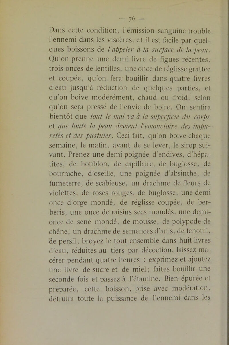 — -j6 — Dans cette condition, l'émission sanguine trouble l'ennemi dans les viscères, et il est facile par quel- ques boissons de l’appeler à la surface de la peau. Qu’on prenne une demi livre de figues récentes, trois onces de lentilles, une once de réglisse grattée et coupée, qu’on fera bouillir dans quatre livres d’eau jusqu’à réduction de quelques parties, et qu’on boive modérément, chaud ou froid, selon qu'on sera pressé de l'envie de boire. Qn sentira bientôt que fout le mal va à la superjicie du corps et que toute la peau devieul l’éiuoiictoire des impu- retés et des pustules. Ceci fait, qu’on boive chaque semaine, le matin, avant de se lever, le sirop sui- vant. Prenez une demi poignée d'endives, d’hépa- tites, de houblon, de capillaire, de buglosse, de bourrache, d’oseille, une poignée d'absinthe, de fumeterre, de scabieuse, un drachme de fleurs de violettes, de roses rouges, de buglosse, une demi once d’orge mondé, de réglisse coupée, de ber- beris, une once de raisins secs mondés, une demi- once de séné mondé, de mousse, de polypode de chêne, un drachme de semences d'anis. de fenouil, de persil ; broyez le tout ensemble dans huit livres d’eau, réduites au tiers par décoction, laissez ma- cérer pendant quatre heures : exprimez et ajoutez une livre de sucre et de miel; faites bouillir une seconde fois et passez à l'étamine. Bien épurée et préparée, cette boisson, prise avec modération, détruira toute la puissance de l'ennemi dans les