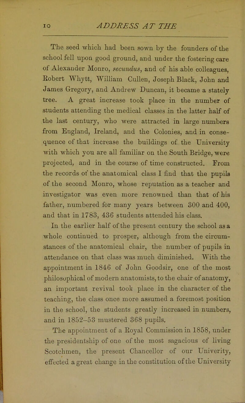 The seed which had been sown by the founders of the school fell upon good ground, and under the fostering care of Alexander Monro, necundus, and of his able colleagues, Robert Whytt, William Cullen, Joseph Black, John and James Gregory, and Andrew Duncan, it became a stately tree. A great increase took place in the number of students attending the medical classes in the latter half of the last century, who were attracted in large numbers from England, Ireland, and the Colonies, and in conse- quence of that increase the buildings of the University with which you are all famihar on the South Bridge, were projected, and in the course of time constructed. From the records of the anatomical class I find that the pupils of the second Monro, whose reputation as a teacher and investigator was even more renowned than that of his father, numbered for many years betw'een 300 and 400, and that in 1783, 436 students attended his class. In the earlier half of the present century the school as a whole continued to prosper, although from the circum- stances of the anatomical chair, the number of pupils in attendance on that class was much diminished. With the appointment in 1846 of John Goodsir, one of the most philosophical of modern anatomists, to the chair of anatomy, an important revival took place in the character of the teaching, the class once more assumed a foremost position in the school, the students greatly increased in numbers, and in 1852-53 mustered 368 pupils. The appointment of a Royal Commission in 1858, under the presidentship of one of the most sagacious of living Scotchmen, the present Chancellor of our Univerity, effected a great change in the constitution of the University