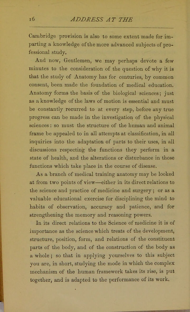 Cambridge provision is also to some extent made for im- parting a knowledge of the more advanced subjects of pro- fessional study. And now, Gentlemen, we may perhaps devote a few minutes to the consideration of the question of why it is that the study of Anatomy has for centuries, by common consent, been made the foundation of medical education. Anatomy forms the basis of the biological sciences; just as a knowledge of the laws of motion is essential and must be constantly recurred to at every step, before any true progress can be made in the investigation of the physical sciences: so must the structure of the human and animal frame be appealed to in all attempts at classification, in all inquiries into the adaptation of parts to their uses, in all discussions respecting the functions they perform in a state of health, and the alterations or disturbance in those functions which take place in the course of disease. As a branch of medical training anatomy may be looked at from two points of view—either in its direct relations to the science and practice of medicine and surgery ; or as a valuable educational exercise for disciplining the mind to habits of observation, accuracy and patience, and for strengthening the memory and reasoning powers. In its direct relations to the Science of medicine it is of importance as the science which treats of the development, structure, position, form, and relations of the constituent parts of the body, and of the construction of the body as a whole ; so that in applying yourselves to this subject you are, in short, studying the mode in which the complex mechanism of the human framework takes its rise, is put together, and is adapted to the performance of its work.