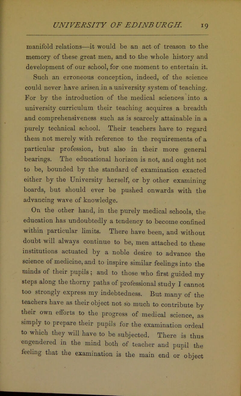 manifold relations—it would be an act of treason to the memory of these great men, and to the whole history and development of our school, for one moment to entertain it. Such an erroneous conception, indeed, of the science could never have arisen in a university system of teaching. For by the introduction of the medical sciences into a university curriculum their teaching acquires a breadth and comprehensiveness such as is scarcely attainable in a purely technical school. Their teachers have to regard them not merely with reference to the requirements of a particular profession, but also in their more general bearings. The educational horizon is not, and ought not to be, bounded by the standard of examination exacted either by the University herself, or by other examining boards, but should ever be pushed onwards with the advancing wave of knowledge. On the other hand, in the purely medical schools, the education has undoubtedly a tendency to become confined within particular limits. There have been, and without doubt will always continue to be, men attached to these institutions actuated by a noble desire to advance the science of medicine, and to inspire similar feelings into the minds of their pupils; and to those who first guided my steps along the thorny paths of professional study I cannot too strongly express my indebtedness. But many of the teachers have as their object not so much to contribute by their own eflbrts to the progress of medical science, as simply to prepare their pupils for the examination ordeal to which they will have to be subjected. There is thus engendered in the mind both of teacher and pupil the feeling that the examination is the main end or object