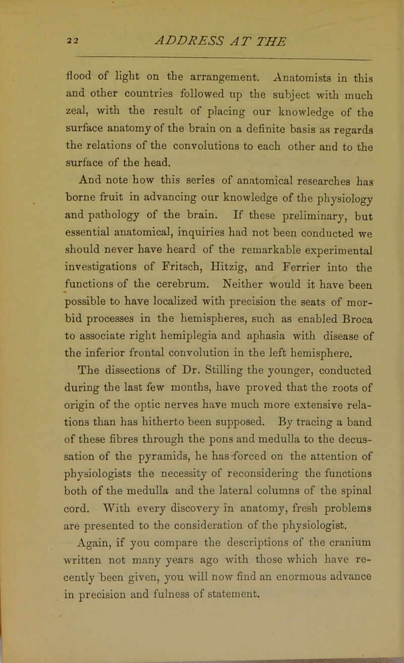 liood of light on the arrangement. Anatomists in this and other countries followed up the subject with much zeal, with the result of placing our knowledge of the surface anatomy of the brain on a definite basis as regards the relations of the convolutions to each other and to the surface of the head. And note how this series of an.atomical researches has borne fruit in advancing our knowledge of the physiology and pathology of the brain. If these preliminary, but essential anatomical, inquiries had not been conducted we should never have heard of the remarkable experimental investigations of Fritsch, Hitzig, and Ferrier into the functions of the cerebrum. Neither would it have been possible to have localized with precision the seats of mor- bid processes in the hemispheres, such as enabled Broca to associate right hemiplegia and aphasia with disease of the inferior frontal convolution in the left hemisphere. The dissections of Dr. Stilling the younger, conducted during the last few months, have proved that the roots of origin of the optic nerves have much more extensive rela- tions than has hitherto been supposed. By tracing a band of these fibres through the pons and medulla to the decus- sation of the pyramids, he has -forced on the attention of physiologists the necessity of reconsidering the functions both of the medulla and the lateral columns of the spinal cord. With every discovery in anatomy, fresh problems are presented to the consideration of the physiologist. Again, if you compare the descriptions of the cranium written not many years ago with those which have re- cently been given, you will now find an enormous advance in precision and fulness of statement.