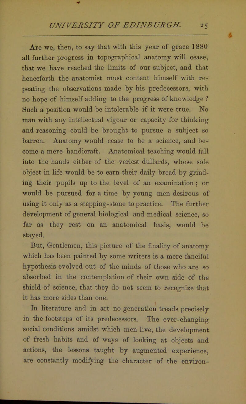 Are we, then, to say that with this year of grace ] 880 all further progress in topographical anatomy will cease, that we have reached the limits of our subject, and that henceforth the anatomist must content himself with re- peating the observations made by his predecessors, with no hope of himself adding to the progress of knowledge ? Such a position would be intolerable if it were true. No man with any intellectual vigour or capacity for thinking and reasoning could be brought to pursue a subject so barren. Anatomy would cease to be a science, and be- come a mere handicraft. Anatomical teaching would fall into the hands either of the veriest dullards, whose sole object in life would be to earn their daily bread by grind- ing their pupils up to the level of an examination; or would be pursued for a time by young men desirous of using it only as a stepping-stone to practice. The fiirther development of general biological and medical science, so far as they rest on an anatomical basis, would be stayed. But, Gentlemen, this picture of the finality of anatomy which has been painted by some writers is a mere fanciful hypothesis evolved out of the minds of those who are so absorbed in the contemplation of their own side of the shield of science, that they do not seem to recognize that it has more sides than one. In literature and in art no generation treads precisely in the footsteps of its predecessors. The ever-changing social conditions amidst which men live, the development of fresh habits and of ways of looking at objects and actions, the lessons taught by augmented experience, are constantly modifying the character of the environ-