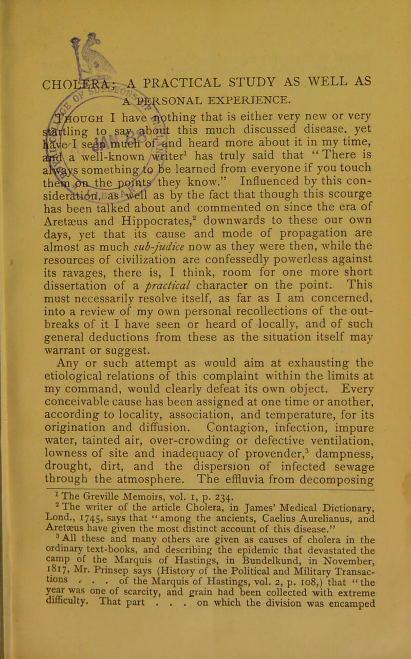 CHOLERA;. A PRACTICAL STUDY AS WELL AS : a personal experience. ffiAOVGH I have ^)pthing that is either very new or very Startling to say, about this much discussed disease, yet HkJe I se^n much of and heard more about it in my time, an<J a well-known writer1 has truly said that “There is atwkys something to be learned from everyone if you touch them dm.the,paints they know.” Influenced by this con- sideratibri.- as -cv?ell as by the fact that though this scourge has been talked about and commented on since the era of Aretseus and Hippocrates,2 downwards to these our own days, yet that its cause and mode of propagation are almost as much sub-judice now as they were then, while the resources of civilization are confessedly powerless against its ravages, there is, I think, room for one more short dissertation of a practical character on the point. This must necessarily resolve itself, as far as I am concerned, into a review of my own personal recollections of the out- breaks of it I have seen or heard of locally, and of such general deductions from these as the situation itself may warrant or suggest. Any or such attempt as would aim at exhausting the etiological relations of this complaint within the limits at my command, would clearly defeat its own object. Every conceivable cause has been assigned at one time or another, according to locality, association, and temperature, for its origination and diffusion. Contagion, infection, impure water, tainted air, over-crowding or defective ventilation, lowness of site and inadequacy of provender,3 dampness, drought, dirt, and the dispersion of infected sewage through the atmosphere. The effluvia from decomposing 1 The Greville Memoirs, vol. i, p. 234. 2 The writer of the article Cholera, in James’ Medical Dictionary, Lond., 1745, says that “among the ancients, Caelius Aurelianus, and Aretaeus have given the most distinct account of this disease.” 3 All these and many others are given as causes of cholera in the ordinary text-books, and describing the epidemic that devastated the camp of the Marquis of Hastings, in Bundelkund, in November, 1817, Mr. Prinsep says (History of the Political and Military Transac- tions „ . . of the Marquis of Plastings, vol. 2, p. 108,) that “the year was one of scarcity, and grain had been collected with extreme difficulty. That part ... on which the division was encamped