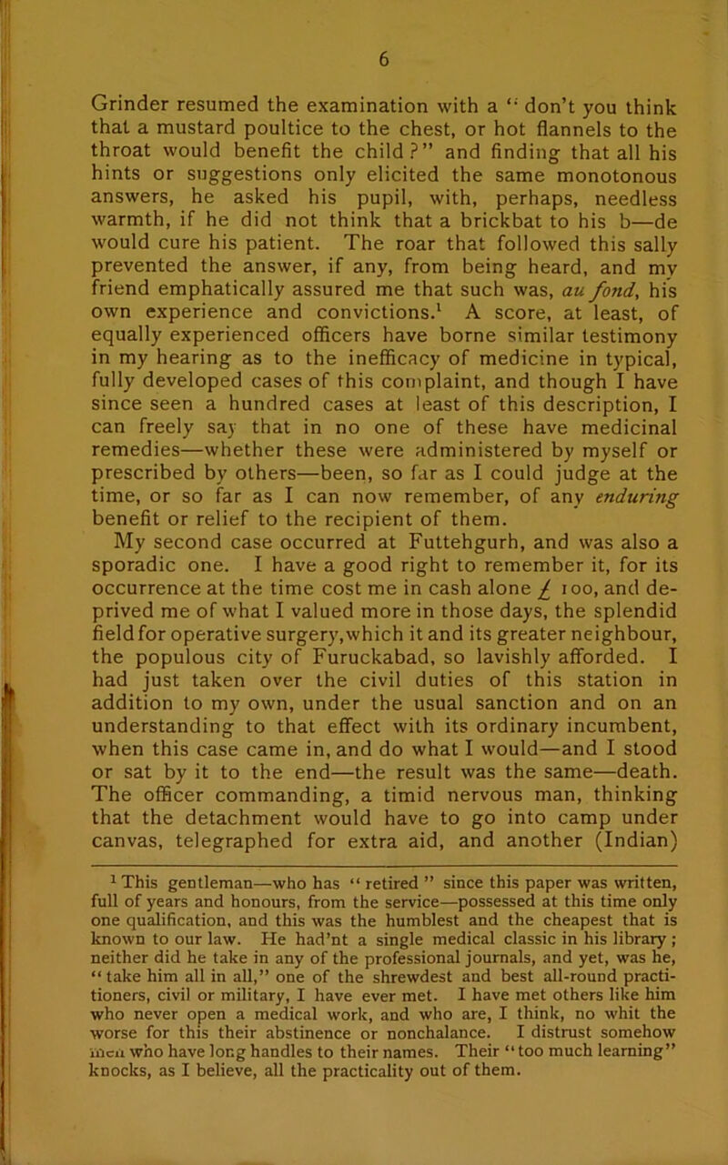 Grinder resumed the examination with a don’t you think that a mustard poultice to the chest, or hot flannels to the throat would benefit the child?” and finding that all his hints or suggestions only elicited the same monotonous answers, he asked his pupil, with, perhaps, needless warmth, if he did not think that a brickbat to his b—de would cure his patient. The roar that followed this sally prevented the answer, if any, from being heard, and my friend emphatically assured me that such was, au fond, his own experience and convictions.1 A score, at least, of equally experienced officers have borne similar testimony in my hearing as to the inefficacy of medicine in typical, fully developed cases of this complaint, and though I have since seen a hundred cases at least of this description, I can freely say that in no one of these have medicinal remedies—whether these were administered by myself or prescribed by others—been, so far as I could judge at the time, or so far as I can now remember, of any enduring benefit or relief to the recipient of them. My second case occurred at Futtehgurh, and was also a sporadic one. I have a good right to remember it, for its occurrence at the time cost me in cash alone £ ioo, and de- prived me of what I valued more in those days, the splendid fieldfor operative surgery,which it and its greater neighbour, the populous city of Furuckabad, so lavishly afforded. I had just taken over the civil duties of this station in addition to my own, under the usual sanction and on an understanding to that effect with its ordinary incumbent, when this case came in, and do what I would—and I stood or sat by it to the end—the result was the same—death. The officer commanding, a timid nervous man, thinking that the detachment would have to go into camp under canvas, telegraphed for extra aid, and another (Indian) 1 This gentleman—who has “ retired ” since this paper was written, full of years and honours, from the service—possessed at this time only one qualification, and this was the humblest and the cheapest that is known to our law. He had’nt a single medical classic in his library ; neither did he take in any of the professional journals, and yet, was he, “take him all in all,” one of the shrewdest and best all-round practi- tioners, civil or military, I have ever met. I have met others like him who never open a medical work, and who are, I think, no whit the worse for this their abstinence or nonchalance. I distrust somehow men who have long handles to their names. Their “too much learning” knocks, as I believe, all the practicality out of them.