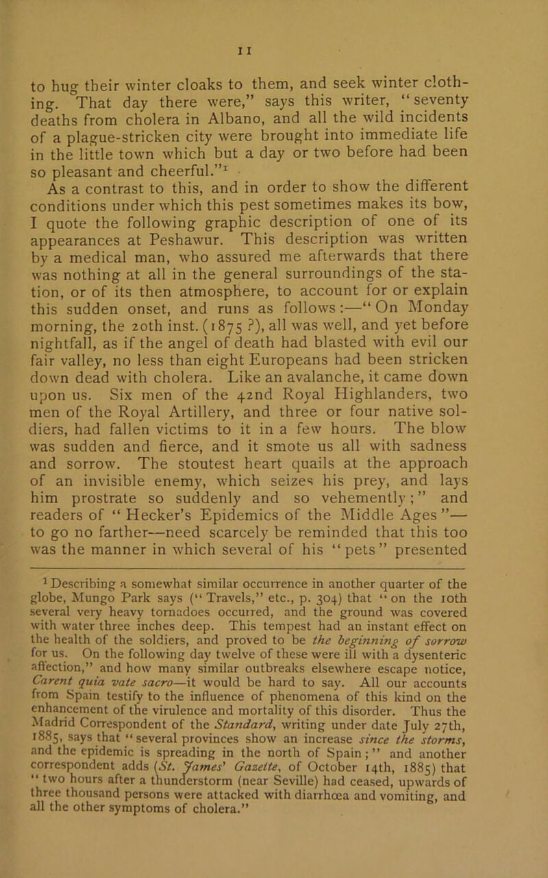to hug their winter cloaks to them, and seek winter cloth- ing. That day there were,” says this writer, “seventy deaths from cholera in Albano, and all the wild incidents of a plague-stricken city were brought into immediate life in the little town which but a day or two before had been so pleasant and cheerful.”1 As a contrast to this, and in order to show the different conditions under which this pest sometimes makes its bow, I quote the following graphic description of one of its appearances at Peshawur. This description was written by a medical man, who assured me afterwards that there was nothing at all in the general surroundings of the sta- tion, or of its then atmosphere, to account for or explain this sudden onset, and runs as follows :—“ On Monday morning, the 20th inst. (1875 ?), all was well, and yet before nightfall, as if the angel of death had blasted with evil our fair valley, no less than eight Europeans had been stricken down dead with cholera. Like an avalanche, it came down upon us. Six men of the 42nd Royal Highlanders, two men of the Royal Artillery, and three or four native sol- diers, had fallen victims to it in a few hours. The blow was sudden and fierce, and it smote us all with sadness and sorrow. The stoutest heart quails at the approach of an invisible enemy, which seizes his prey, and lays him prostrate so suddenly and so vehemently; ” and readers of “ Hecker’s Epidemics of the Middle Ages”— to go no farther—need scarcely be reminded that this too was the manner in which several of his “pets” presented 1 Describing a somewhat similar occurrence in another quarter of the globe, Mungo Park says (“ Travels,” etc., p. 304) that “ on the 10th several very heavy tornadoes occurred, and the ground was covered with water three inches deep. This tempest had an instant effect on the health of the soldiers, and proved to be the beginning of sorrow for us. On the following day twelve of these were ill with a dysenteric affection,” and how many similar outbreaks elsewhere escape notice, Carent quia vate sacro—it would be hard to say. All our accounts from Spain testify to the influence of phenomena of this kind on the enhancement of the virulence and mortality of this disorder. Thus the Madrid Correspondent of the Standard, writing under date July 27th, 1885, says that “ several provinces show an increase since the storms, and the epidemic is spreading in the north of Spain; ” and another correspondent adds (St. fames’ Gazette, of October 14th, 1885) that “ two hours after a thunderstorm (near Seville) had ceased, upwards of three thousand persons were attacked with diarrhoea and vomiting, and all the other symptoms of cholera.”