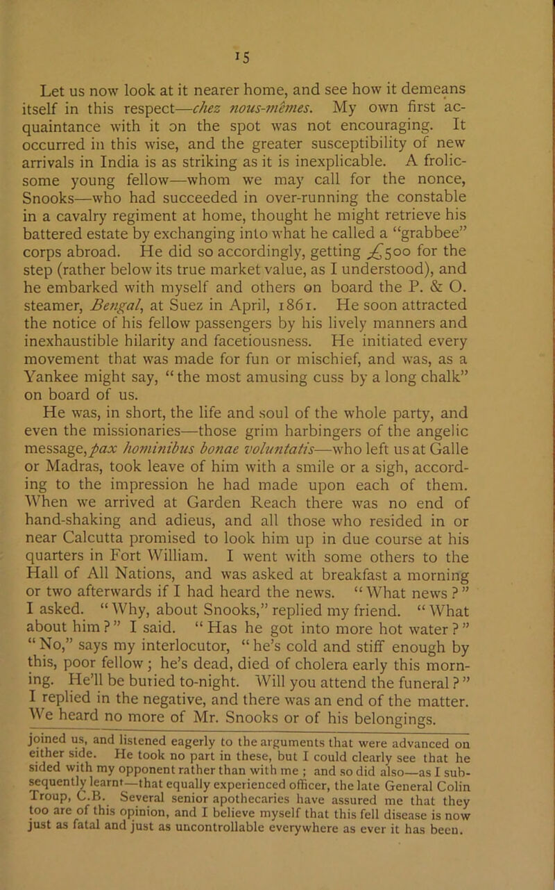 IS Let us now look at it nearer home, and see how it demeans itself in this respect—chez nous-mimes. My own first ac- quaintance with it on the spot was not encouraging. It occurred in this wise, and the greater susceptibility of new arrivals in India is as striking as it is inexplicable. A frolic- some young fellow—whom we may call for the nonce, Snooks—who had succeeded in over-running the constable in a cavalry regiment at home, thought he might retrieve his battered estate by exchanging into what he called a “grabbee” corps abroad. He did so accordingly, getting ^500 for the step (rather below its true market value, as I understood), and he embarked with myself and others on board the P. & O. steamer, Bengal, at Suez in April, 1861. He soon attracted the notice of his fellow passengers by his lively manners and inexhaustible hilarity and facetiousness. He initiated every movement that was made for fun or mischief, and was, as a Yankee might say, “ the most amusing cuss by a long chalk” on board of us. He was, in short, the life and soul of the whole party, and even the missionaries—those grim harbingers of the angelic message,pax hominibus bonae voluntatis—who left us at Galle or Madras, took leave of him with a smile or a sigh, accord- ing to the impression he had made upon each of them. When we arrived at Garden Reach there was no end of hand-shaking and adieus, and all those who resided in or near Calcutta promised to look him up in due course at his quarters in Fort William. I went with some others to the Hall of All Nations, and was asked at breakfast a morning or two afterwards if I had heard the news. “ What news ? ” I asked. “ Why, about Snooks,” replied my friend. “ What about him ? ” I said. “ Has he got into more hot water ? ” “ No,” says my interlocutor, “ he’s cold and stiff enough by this, poor fellow; he’s dead, died of cholera early this morn- ing. He’ll be buried to-night. Will you attend the funeral ? ” I replied in the negative, and there was an end of the matter. We heard no more of Mr. Snooks or of his belongings. joined us, and listened eagerly to the arguments that were advanced on either side. He took no part in these, but I could clearly see that he sided with my opponent rather than with me ; and so did also—as I sub- sequently learnt—that equally experienced officer, the late General Colin Troup, C.B. Several senior apothecaries have assured me that they too are of this opinion, and I believe myself that this fell disease is now just as fatal and just as uncontrollable everywhere as ever it has beeu.