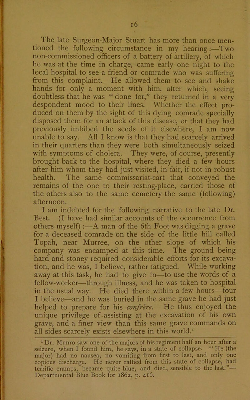 The late Surgeon-Major Stuart has more than once men- tioned the following circumstance in my hearing :—Two non-commissioned officers of a battery of artillery, of which he was at the time in charge, came early one night to the local hospital to see a friend or comrade who was suffering from this complaint. He allowed them to see and shake hands for only a moment with him, after which, seeing doubtless that he was “ done for,” they returned in a very despondent mood to their lines. Whether the effect pro- duced on them by the sight of this dying comrade specially disposed them for an attack of this disease, or that they had previously. imbibed the seeds of it elsewhere, I am now unable to say. All I know is that they had scarcely arrived in their quarters than they were both simultaneously seized with symptoms of cholera. They were, of course, presently brought back to the hospital, where they died a few hours after him whom they had just visited, in fair, if not in robust health. The same commissariat-cart that conveyed the remains of the one to their resting-place, carried those of the others also to the same cemetery the same (following) afternoon. I am indebted for the following narrative to the late Dr. Best. (I have had similar accounts of the occurrence from others myself) :—A man of the 6th Foot was digging a grave for a deceased comrade on the side of the little hill called Topah, near Murree, on the other slope of which his company was encamped at this time. The ground being hard and stoney required considerable efforts for its excava- tion, and he was, I believe, rather fatigued. While working away at this task, he had to give in—-to use the words of a fellow-worker—through illness, and he was taken to hospital in the usual way. He died there within a few hours—four I believe—and he was buried in the same grave he had just helped to prepare for his confrere. He thus enjoyed the unique privilege of.assisting at the excavation of his own grave, and a finer view than this same grave commands on all sides scarcely exists elsewhere in this world.1 1 Dr. Munro saw one of the majors of his regiment half an hour after a seizure, when I found him, he says, in a state of collapse. “ He (the major) had no nausea, no vomiting from first to last, and only one copious discharge. He never rallied from this state of collapse, had terrific cramps, became quite blue, and died, sensible to the last.”— Departmental Blue Book for 1862, p. 416.