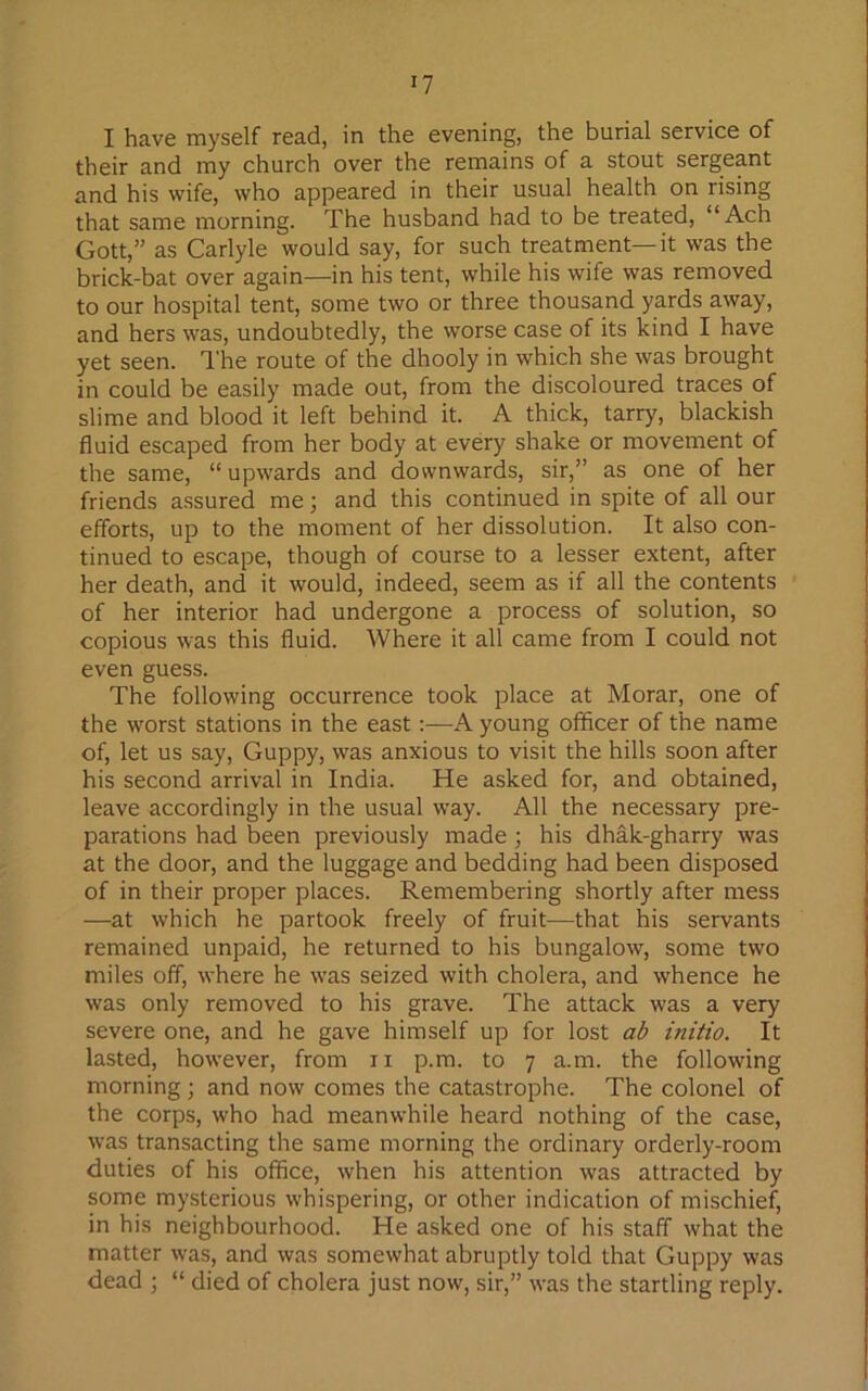 I have myself read, in the evening, the burial service of their and my church over the remains of a stout sergeant and his wife, who appeared in their usual health on rising that same morning. The husband had to be treated, “Ach Gott,” as Carlyle would say, for such treatment—it was the brick-bat over again—in his tent, while his wife was removed to our hospital tent, some two or three thousand yards away, and hers was, undoubtedly, the worse case of its kind I have yet seen. The route of the dhooly in which she was brought in could be easily made out, from the discoloured traces of slime and blood it left behind it. A thick, tarry, blackish fluid escaped from her body at every shake or movement of the same, “ upwards and downwards, sir,” as one of her friends assured me; and this continued in spite of all our efforts, up to the moment of her dissolution. It also con- tinued to escape, though of course to a lesser extent, after her death, and it would, indeed, seem as if all the contents of her interior had undergone a process of solution, so copious was this fluid. Where it all came from I could not even guess. The following occurrence took place at Morar, one of the worst stations in the east :—A young officer of the name of, let us say, Guppy, was anxious to visit the hills soon after his second arrival in India. He asked for, and obtained, leave accordingly in the usual way. All the necessary pre- parations had been previously made ; his dhak-gharry was at the door, and the luggage and bedding had been disposed of in their proper places. Remembering shortly after mess —at which he partook freely of fruit—that his servants remained unpaid, he returned to his bungalow, some two miles off, where he was seized with cholera, and whence he was only removed to his grave. The attack was a very severe one, and he gave himself up for lost ab initio. It lasted, however, from n p.m. to 7 a.m. the following morning ; and now comes the catastrophe. The colonel of the corps, who had meanwhile heard nothing of the case, was transacting the same morning the ordinary orderly-room duties of his office, when his attention was attracted by some mysterious whispering, or other indication of mischief, in his neighbourhood. He asked one of his staff what the matter was, and was somewhat abruptly told that Guppy was dead ; “ died of cholera just now, sir,” was the startling reply.