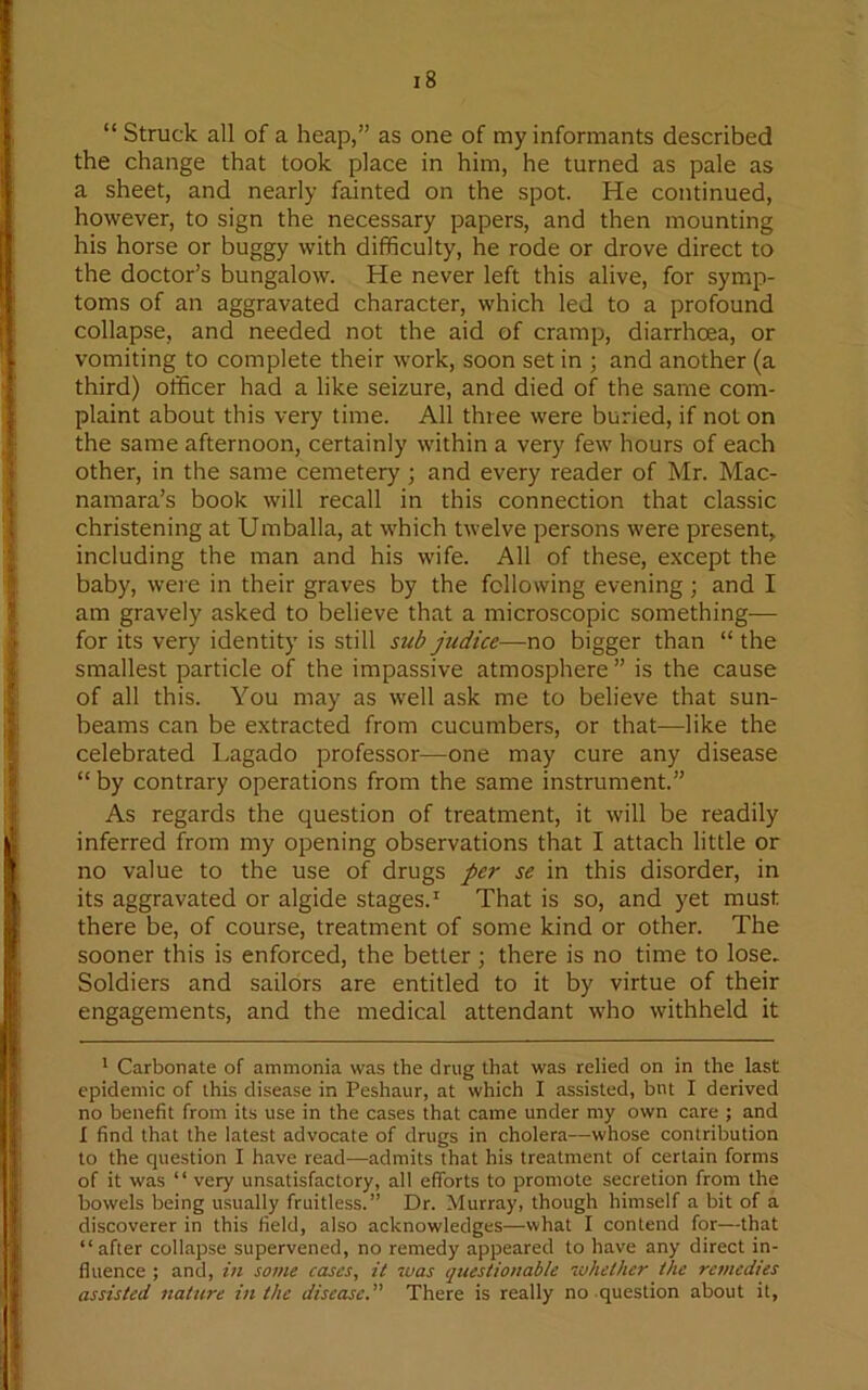 “ Struck all of a heap,” as one of my informants described the change that took place in him, he turned as pale as a sheet, and nearly fainted on the spot. He continued, however, to sign the necessary papers, and then mounting his horse or buggy with difficulty, he rode or drove direct to the doctor’s bungalow. He never left this alive, for symp- toms of an aggravated character, which led to a profound collapse, and needed not the aid of cramp, diarrhoea, or vomiting to complete their work, soon set in ; and another (a third) officer had a like seizure, and died of the same com- plaint about this very time. All three were buried, if not on the same afternoon, certainly within a very few hours of each other, in the same cemetery ; and every reader of Mr. Mac- namara’s book will recall in this connection that classic christening at Umballa, at which twelve persons were present, including the man and his wife. All of these, except the baby, were in their graves by the following evening; and I am gravely asked to believe that a microscopic something— for its very identity is still sub judice—no bigger than “ the smallest particle of the impassive atmosphere ” is the cause of all this. You may as well ask me to believe that sun- beams can be extracted from cucumbers, or that—like the celebrated Lagado professor—one may cure any disease “by contrary operations from the same instrument.” As regards the question of treatment, it will be readily inferred from my opening observations that I attach little or no value to the use of drugs per se in this disorder, in its aggravated or algide stages.* 1 That is so, and yet must there be, of course, treatment of some kind or other. The sooner this is enforced, the better ; there is no time to lose. Soldiers and sailors are entitled to it by virtue of their engagements, and the medical attendant who withheld it 1 Carbonate of ammonia was the drug that was relied on in the last epidemic of this disease in Peshaur, at which I assisted, but I derived no benefit from its use in the cases that came under my own care ; and I find that the latest advocate of drugs in cholera—whose contribution to the question I have read—admits that his treatment of certain forms of it was “ very unsatisfactory, all efforts to promote secretion from the bowels being usually fruitless.” Dr. Murray, though himself a bit of a discoverer in this field, also acknowledges—what I contend for—that “after collapse supervened, no remedy appeared to have any direct in- fluence ; and, in some cases, it was questionable whether the remedies assisted nature in the diseased' There is really no question about it,