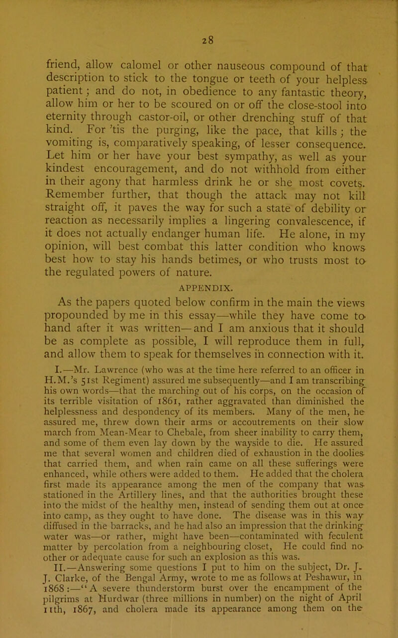 friend, allow calomel or other nauseous compound of that description to stick to the tongue or teeth of your helpless patient; and do not, in obedience to any fantastic theory, allow him or her to be scoured on or off the close-stool into eternity through castor-oil, or other drenching stuff of that kind. For ’tis the purging, like the pace, that kills ; the vomiting is, comparatively speaking, of lesser consequence. Let him or her have your best sympathy, as well as your kindest encouragement, and do not withhold from either in their agony that harmless drink he or she most covets. Remember further, that though the attack may not kill straight off, it paves the way for such a state of debility or reaction as necessarily implies a lingering convalescence, if it does not actually endanger human life. He alone, in my opinion, will best combat this latter condition who knows best how to stay his hands betimes, or who trusts most to- the regulated powers of nature. APPENDIX. As the papers quoted below confirm in the main the views propounded by me in this essay—while they have come to- band after it was written—and I am anxious that it should be as complete as possible, I will reproduce them in full, and allow them to speak for themselves in connection with it. I. —Mr. Lawrence (who was at the time here referred to an officer in H.M.’s 51st Regiment) assured me subsequently—and I am transcribing his own words—that the marching out of his corps, on the occasion of its terrible visitation of 1861, rather aggravated than diminished the helplessness and despondency of its members. Many of the men, he assured me, threw down their arms or accoutrements on their slow march from Mean-Mear to Chebale, from sheer inability to carry them, and some of them even lay down by the wayside to die. He assured me that several women and children died of exhaustion in the doolies- that carried them, and when rain came on all these sufferings were enhanced, while others were added to them. He added that the cholera first made its appearance among the men of the company that was- stationed in the Artillery lines, and that the authorities brought these into the midst of the healthy men, instead of sending them out at once into camp, as they ought to have done. The disease was in this way diffused in the barracks, and he had also an impression that the drinking water was—or rather, might have been—contaminated with feculent matter by percolation from a neighbouring closet, He could find no- other or adequate cause for such an explosion as this was. II. —Answering some questions I put to him on the subject, Dr. J. J. Clarke, of the Bengal Army, wrote to me as follows at Peshawur, in 1868:—“A severe thunderstorm burst over the encampment of the pilgrims at Hurdwar (three millions in number) on the night of April nth, 1867, and cholera made its appearance among them on the