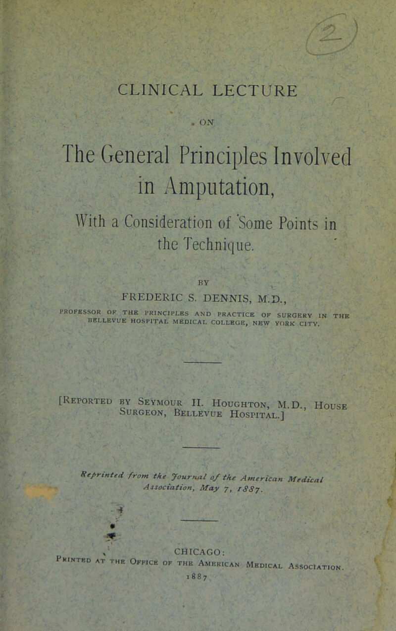 CLINICAL LECTURE The General Principles Involved in Amputation, With a Consideration of 'Some Points in the Technique. BY FREDERIC S. DENNIS, M.D., PROFESSOR OF THE PRINCIPLES AND PRACTICE OF SURGERY IN THE BELLEVUE HOSPITAL MEDICAL COLLEGE, NEW YORK CITY. [Reported by Seymour II. Houghton, M.D. House Surgeon, Bellevue Hospital.] Reprinted from the Journal of the American Medical Association, May 7, 1887. ■ i * , CHICAGO: Printed at the Office of the American Medical Association. 1887