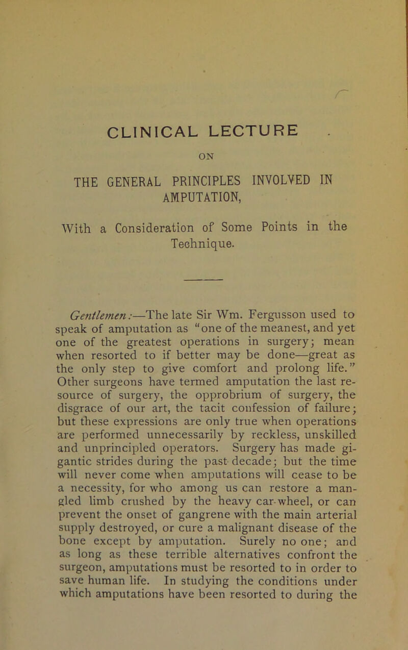 r CLINICAL LECTURE ON THE GENERAL PRINCIPLES INVOLVED IN AMPUTATION, With a Consideration of Some Points in the Technique. Gentlemen:—The late Sir Wm. Fergusson used to speak of amputation as “one of the meanest, and yet one of the greatest operations in surgery; mean when resorted to if better may be done—great as the only step to give comfort and prolong life.” Other surgeons have termed amputation the last re- source of surgery, the opprobrium of surgery, the disgrace of our art, the tacit confession of failure; but these expressions are only true when operations are performed unnecessarily by reckless, unskilled and unprincipled operators. Surgery has made gi- gantic strides during the past decade; but the time will never come when amputations will cease to be a necessity, for who among us can restore a man- gled limb crushed by the heavy car-wheel, or can prevent the onset of gangrene with the main arterial supply destroyed, or cure a malignant disease of the bone except by amputation. Surely no one; and as long as these terrible alternatives confront the surgeon, amputations must be resorted to in order to save human life. In studying the conditions under which amputations have been resorted to during the