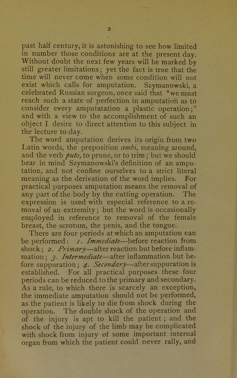 past half century, it is astonishing to see how limited in number those conditions are at the present day. Without doubt the next few years will be marked by still greater limitations; yet the fact is true that the time will never come when some condition will not exist which calls for amputation. Szymanowski, a celebrated Russian surgeon, once said that “we must reach such a state of perfection in amputation as to consider every amputatation a plastic operation;” and with a view to the accomplishment of such an object I desire to direct attention to this subject in the lecture to-day. The word amputation derives its origin from two Latin words, the preposition ambi, meaning around, and the verb puto, to prune, or to trim; but we should bear in mind Szymanowski’s definition of an ampu- tation, and not confine ourselves to a strict literal meaning as the derivation of the word implies. For practical purposes amputation means the removal of any part of the body by the cutting operation. The expression is used with especial reference to a re- moval of an extremity; but the word is occasionally employed in reference to removal of the female breast, the scrotum, the penis, and the tongue. There are four periods at which an amputation can be performed: i. Immediate—before reaction from shock; 2. Primary—after reaction but before inflam- mation ; j. Intermediate—after inflammation but be- fore suppuration; 4. Secondary—after suppuration is established. For all practical purposes these four periods can be reduced to the primary and secondary. As a rule, to which there is scarcely an exception, the immediate amputation should not be performed, as the patient is likely to die from shock during the operation. The double shock of the operation and of the injury is apt to kill the patient ; and the shock of the injury of the limb may be complicated with shock from injury of some important internal organ from which the patient could never rally, and