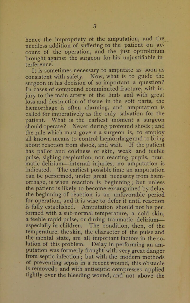 hence the impropriety of the amputation, and the needless addition of suffering to the patient on ac- count of the operation, and the just opprobrium brought against the surgeon for his unjustifiable in- terference. It is sometimes necessary to amputate as soon as consistent with safety. Now, what is to guide the surgeon in his decision of so important a question? In cases of compound comminuted fracture, with in- jury to the main artery of the limb and with great loss and destruction of tissue in the soft parts, the haemorrhage is often alarming, and amputation is called for imperatively as the only salvation for the patient. What is the earliest moment a surgeon should operate? Never during profound shock; and the rule which must govern a surgeon is, to employ all known means to control haemorrhage and to bring about reaction from shock, and wait. If the patient has pallor and coldness of skin, weak and feeble pulse, sighing respiration, non-reacting pupils, trau- matic delirium—internal injuries, no amputation is indicated. The earliest possible time an amputation can be performed, under great necessity from haem- orrhage, is when reaction is beginning; but unless the patient is likely to become exsanguined by delay the beginning of reaction is an unfavorable period for operation, and it is wise to defer it until reaction is fully established. Amputation should not be per- formed with a sub-normal temperature, a cold skin, a feeble rapid pulse, or during traumatic delirium— especially in children. The condition, then, of the temperature, the skin, the character of the pulse and the mental state, are all important factors in the so- lution of this problem. Delay in performing an am- putation was formerly fraught with very great danger from septic infection ; but with the modern methods of preventing sepsis in a recent wound, this obstacle is removed; and with antiseptic compresses applied tightly over the bleeding wound, and not above the