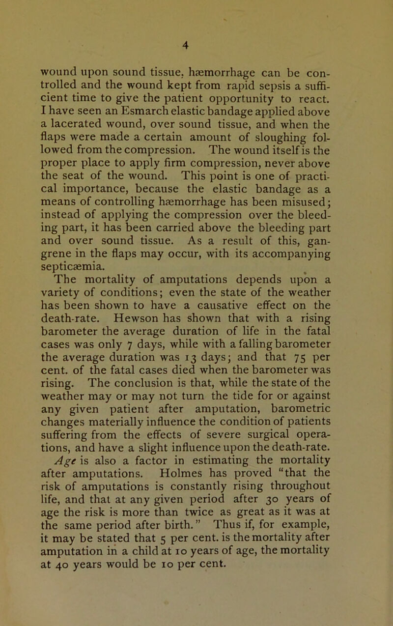 wound upon sound tissue, haemorrhage can be con- trolled and the wound kept from rapid sepsis a suffi- cient time to give the patient opportunity to react. I have seen an Esmarch elastic bandage applied above a lacerated wound, over sound tissue, and when the flaps were made a certain amount of sloughing fol- lowed from the compression. The wound itself is the proper place to apply firm compression, never above the seat of the wound. This point is one of practi- cal importance, because the elastic bandage as a means of controlling haemorrhage has been misused; instead of applying the compression over the bleed- ing part, it has been carried above the bleeding part and over sound tissue. As a result of this, gan- grene in the flaps may occur, with its accompanying septicaemia. The mortality of amputations depends upon a variety of conditions; even the state of the weather has been shown to have a causative effect on the death-rate. Hewson has shown that with a rising barometer the average duration of life in the fatal cases was only 7 days, while with a falling barometer the average duration was 13 days; and that 75 per cent, of the fatal cases died when the barometer was rising. The conclusion is that, while the state of the weather may or may not turn the tide for or against any given patient after amputation, barometric changes materially influence the condition of patients suffering from the effects of severe surgical opera- tions, and have a slight influence upon the death-rate. Age is also a factor in estimating the mortality after amputations. Holmes has proved “that the risk of amputations is constantly rising throughout life, and that at any given period after 30 years of age the risk is more than twice as great as it was at the same period after birth. ” Thus if, for example, it may be stated that 5 per cent, is the mortality after amputation in a child at 10 years of age, the mortality at 40 years would be 10 per cent.
