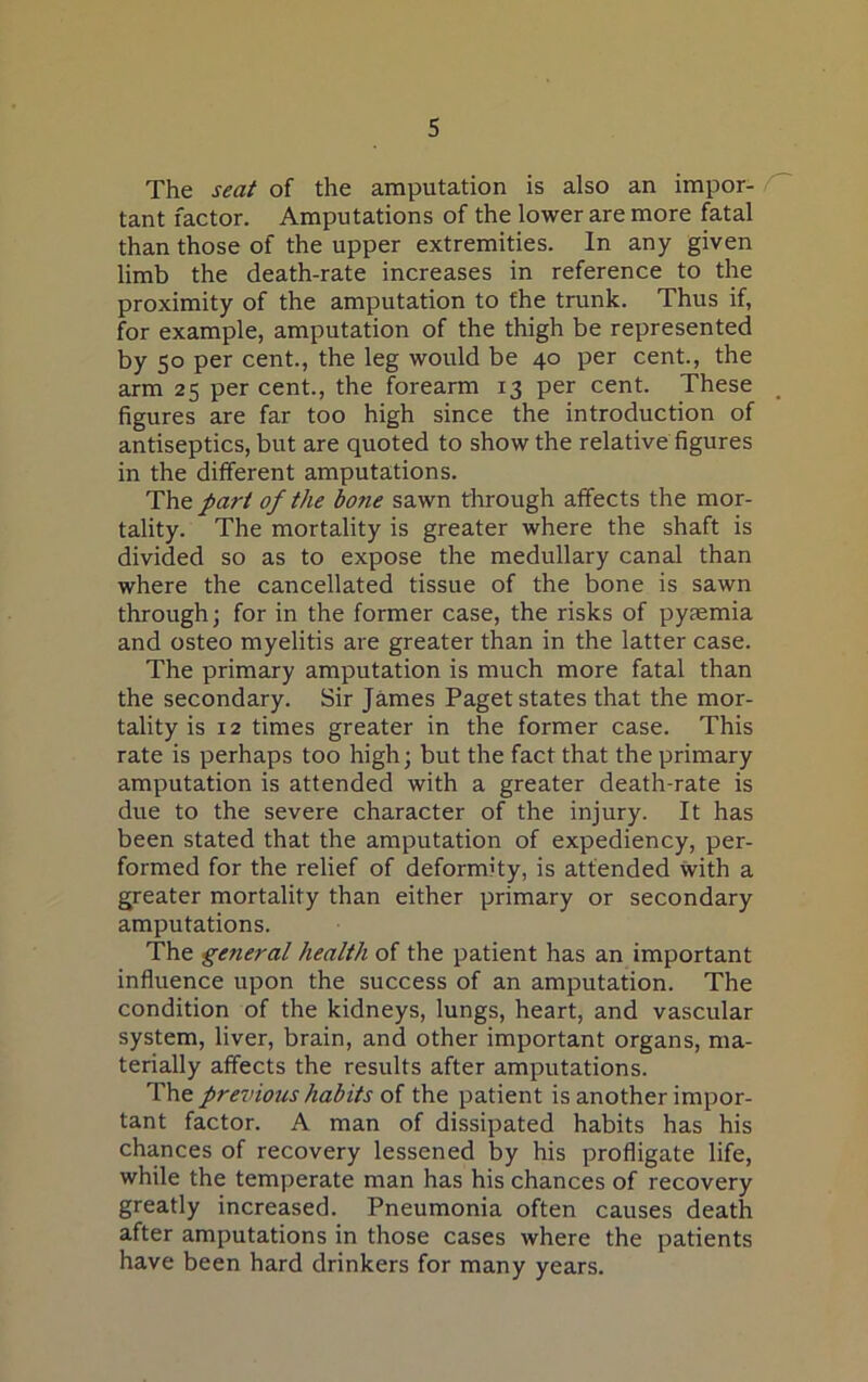 The seat of the amputation is also an impor- tant factor. Amputations of the lower are more fatal than those of the upper extremities. In any given limb the death-rate increases in reference to the proximity of the amputation to the trunk. Thus if, for example, amputation of the thigh be represented by 50 per cent., the leg would be 40 per cent., the arm 25 per cent., the forearm 13 per cent. These figures are far too high since the introduction of antiseptics, but are quoted to show the relative figures in the different amputations. Th& part of the bo?ie sawn through affects the mor- tality. The mortality is greater where the shaft is divided so as to expose the medullary canal than where the cancellated tissue of the bone is sawn through; for in the former case, the risks of pyasmia and osteo myelitis are greater than in the latter case. The primary amputation is much more fatal than the secondary. Sir James Paget states that the mor- tality is 12 times greater in the former case. This rate is perhaps too high; but the fact that the primary amputation is attended with a greater death-rate is due to the severe character of the injury. It has been stated that the amputation of expediency, per- formed for the relief of deformity, is attended with a greater mortality than either primary or secondary amputations. The general health of the patient has an important influence upon the success of an amputation. The condition of the kidneys, lungs, heart, and vascular system, liver, brain, and other important organs, ma- terially affects the results after amputations. The previous habits of the patient is another impor- tant factor. A man of dissipated habits has his chances of recovery lessened by his profligate life, while the temperate man has his chances of recovery greatly increased. Pneumonia often causes death after amputations in those cases where the patients have been hard drinkers for many years.