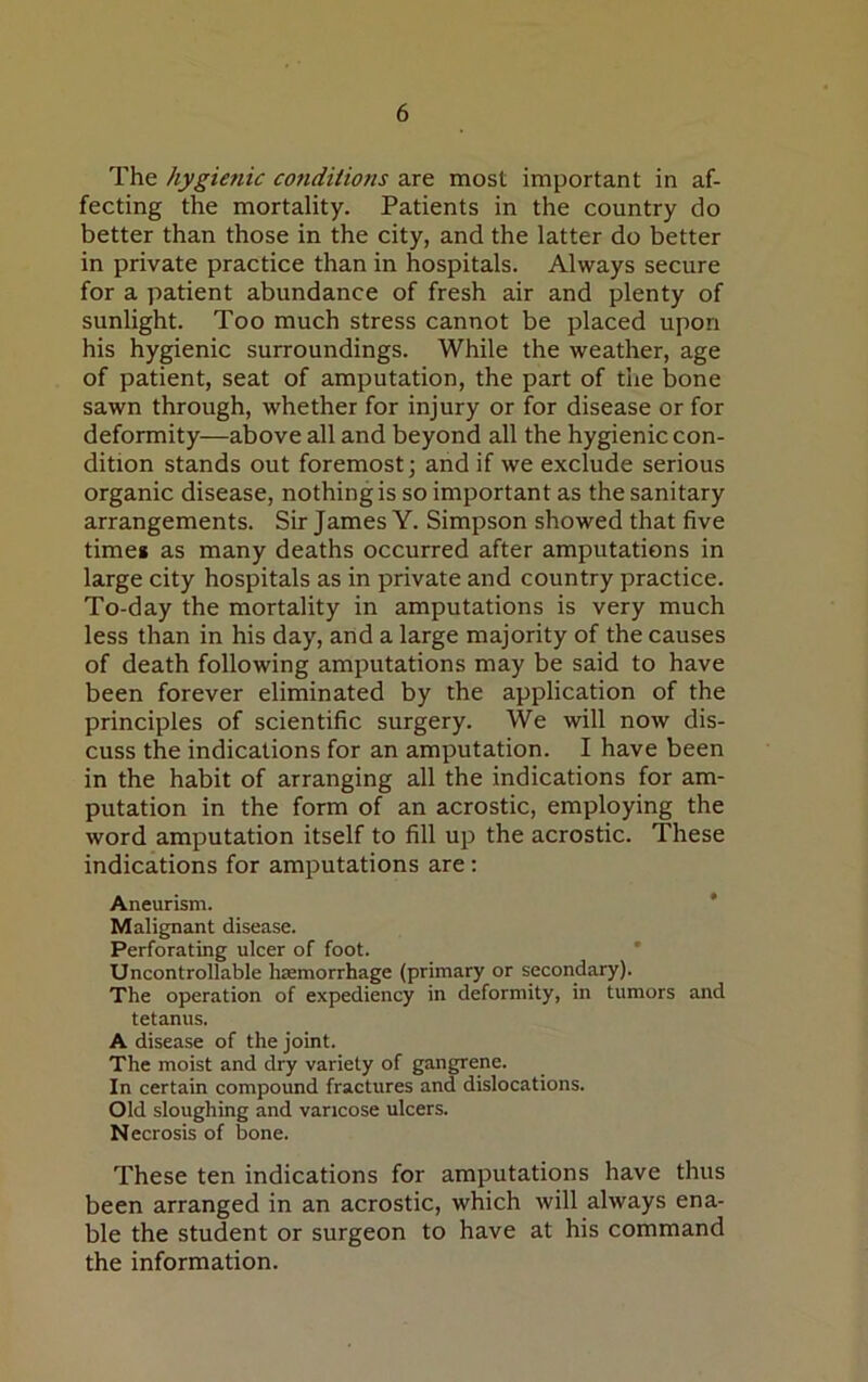 The hygienic conditions are most important in af- fecting the mortality. Patients in the country do better than those in the city, and the latter do better in private practice than in hospitals. Always secure for a patient abundance of fresh air and plenty of sunlight. Too much stress cannot be placed upon his hygienic surroundings. While the weather, age of patient, seat of amputation, the part of the bone sawn through, whether for injury or for disease or for deformity—above all and beyond all the hygienic con- dition stands out foremost; and if we exclude serious organic disease, nothing is so important as the sanitary arrangements. Sir James Y. Simpson showed that five time* as many deaths occurred after amputations in large city hospitals as in private and country practice. To-day the mortality in amputations is very much less than in his day, and a large majority of the causes of death following amputations may be said to have been forever eliminated by the application of the principles of scientific surgery. We will now dis- cuss the indications for an amputation. I have been in the habit of arranging all the indications for am- putation in the form of an acrostic, employing the word amputation itself to fill up the acrostic. These indications for amputations are : Aneurism. Malignant disease. Perforating ulcer of foot. Uncontrollable haemorrhage (primary or secondary). The operation of expediency in deformity, in tumors and tetanus. A disease of the joint. The moist and dry variety of gangrene. In certain compound fractures and dislocations. Old sloughing and varicose ulcers. Necrosis of bone. These ten indications for amputations have thus been arranged in an acrostic, which will always ena- ble the student or surgeon to have at his command the information.