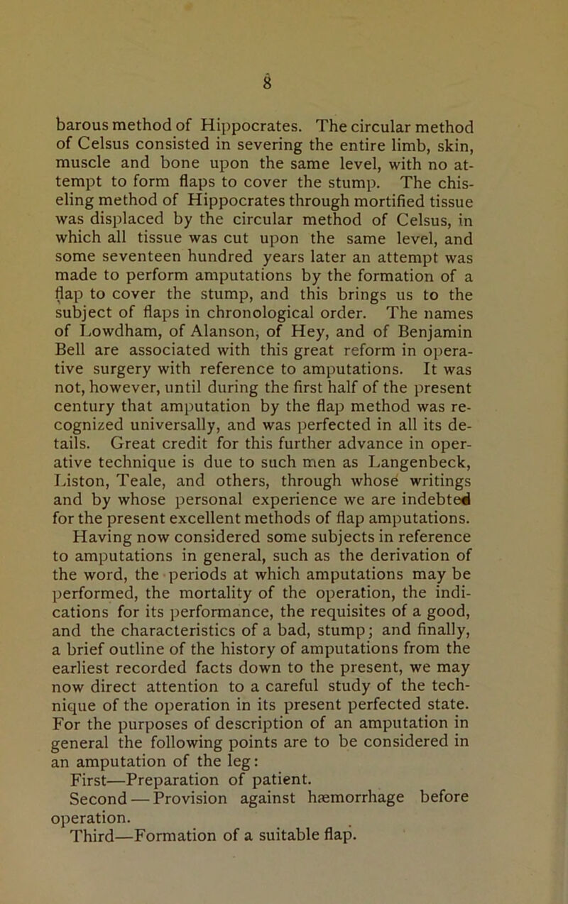 barous method of Hippocrates. The circular method of Celsus consisted in severing the entire limb, skin, muscle and bone upon the same level, with no at- tempt to form flaps to cover the stump. The chis- eling method of Hippocrates through mortified tissue was displaced by the circular method of Celsus, in which all tissue was cut upon the same level, and some seventeen hundred years later an attempt was made to perform amputations by the formation of a flap to cover the stump, and this brings us to the subject of flaps in chronological order. The names of Lowdham, of Alanson, of Hey, and of Benjamin Bell are associated with this great reform in opera- tive surgery with reference to amputations. It was not, however, until during the first half of the present century that amputation by the flap method was re- cognized universally, and was perfected in all its de- tails. Great credit for this further advance in oper- ative technique is due to such men as Langenbeck, Liston, Teale, and others, through whose writings and by whose personal experience we are indebted for the present excellent methods of flap amputations. Having now considered some subjects in reference to amputations in general, such as the derivation of the word, the periods at which amputations may be performed, the mortality of the operation, the indi- cations for its performance, the requisites of a good, and the characteristics of a bad, stump; and finally, a brief outline of the history of amputations from the earliest recorded facts down to the present, we may now direct attention to a careful study of the tech- nique of the operation in its present perfected state. For the purposes of description of an amputation in general the following points are to be considered in an amputation of the leg: First—Preparation of patient. Second — Provision against haemorrhage before operation. Third—Formation of a suitable flap.