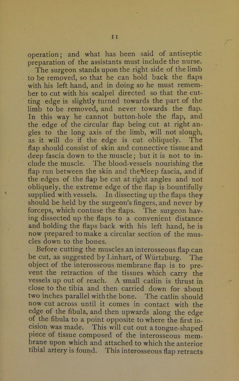 r operation; and what has been said of antiseptic preparation of the assistants must include the nurse. The surgeon stands upon the right side of the limb to be removed, so that he can hold back the flaps with his left hand, and in doing so he must remem- ber to cut with his scalpel directed so that the cut- ting edge is slightly turned towards the part of the limb to be removed, and never towards the flap. In this way he cannot button-hole the flap, and the edge of the circular flap being cut at right an- gles to the long axis of the limb, will not slough, as it will do if the edge is cut obliquely. The flap should consist of skin and connective tissue and deep fascia down to the muscle; but it is not to in- clude the muscle. The blood-vessels nourishing the flap run between the skin and theMeep fascia, and if the edges of the flap be cut at right angles and not obliquely, the extreme edge of the flap is bountifully supplied with vessels. In dissecting up the flaps they should be held by the surgeon’s fingers, and never by forceps, which contuse the flaps. The surgeon hav- ing dissected up the flaps to a convenient distance and holding the flaps back with his left hand, he is now prepared to make a circular section of the mus- cles down to the bones. Before cutting the muscles an interosseous flap can be cut, as suggested by Linhart, of Wiirtzburg. The object of the interosseous membrane flap is to pre- vent the retraction of the tissues which carry the vessels up out of reach. A small catlin is thrust in close to the tibia and then carried down for about two inches parallel with the bone. The catlin should now cut across until it comes in contact with the edge of the fibula, and then upwards along the edge of the fibula to a point opposite to where the first in- cision was made. This will cut out a tongue-shaped piece of tissue composed of the interosseous mem- brane upon which and attached to which the anterior tibial artery is found. This interosseous flap retracts