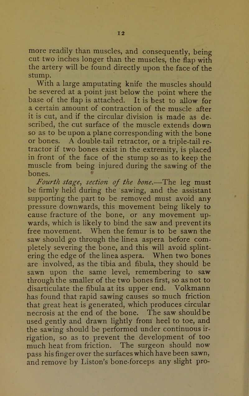 more readily than muscles, and consequently, being cut two inches longer than the muscles, the flap with the artery will be found directly upon the face of the stump. With a large amputating knife the muscles should be severed at a point just below the point where the base of the flap is attached. It is best to allow for a certain amount of contraction of the muscle after it is cut, and if the circular division is made as de- scribed, the cut surface of the muscle extends down so as to be upon a plane corresponding with the bone or bones. A double-tail retractor, or a triple-tail re- tractor if two bones exist in the extremity, is placed in front of the face of the stump so as to keep the muscle from being injured during the sawing of the bones. Fourth stage, section of the bone.—The leg must be firmly held during the sawing, and the assistant supporting the part to be removed must avoid any pressure downwards, this movement being likely to cause fracture of the bone, or any movement up- wards, which is likely to bind the saw and prevent its free movement. When the femur is to be sawn the saw should go through the linea aspera before com- pletely severing the bone, and this will avoid splint- ering the edge of the linea aspera. When two bones are involved, as the tibia and fibula, they should be sawn upon the same level, remembering to saw through the smaller of the two bones first, so as not to disarticulate the fibula at its upper end. Volkmann has found that rapid sawing causes so much friction that great heat is generated, which produces circular necrosis at the end of the bone. The saw should be used gently and drawn lightly from heel to toe, and the sawing should be performed under continuous ir- rigation, so as to prevent the development of too much heat from friction. The surgeon should now pass his finger over the surfaces which have been sawn, and remove by Liston’s bone-forceps any slight pro-