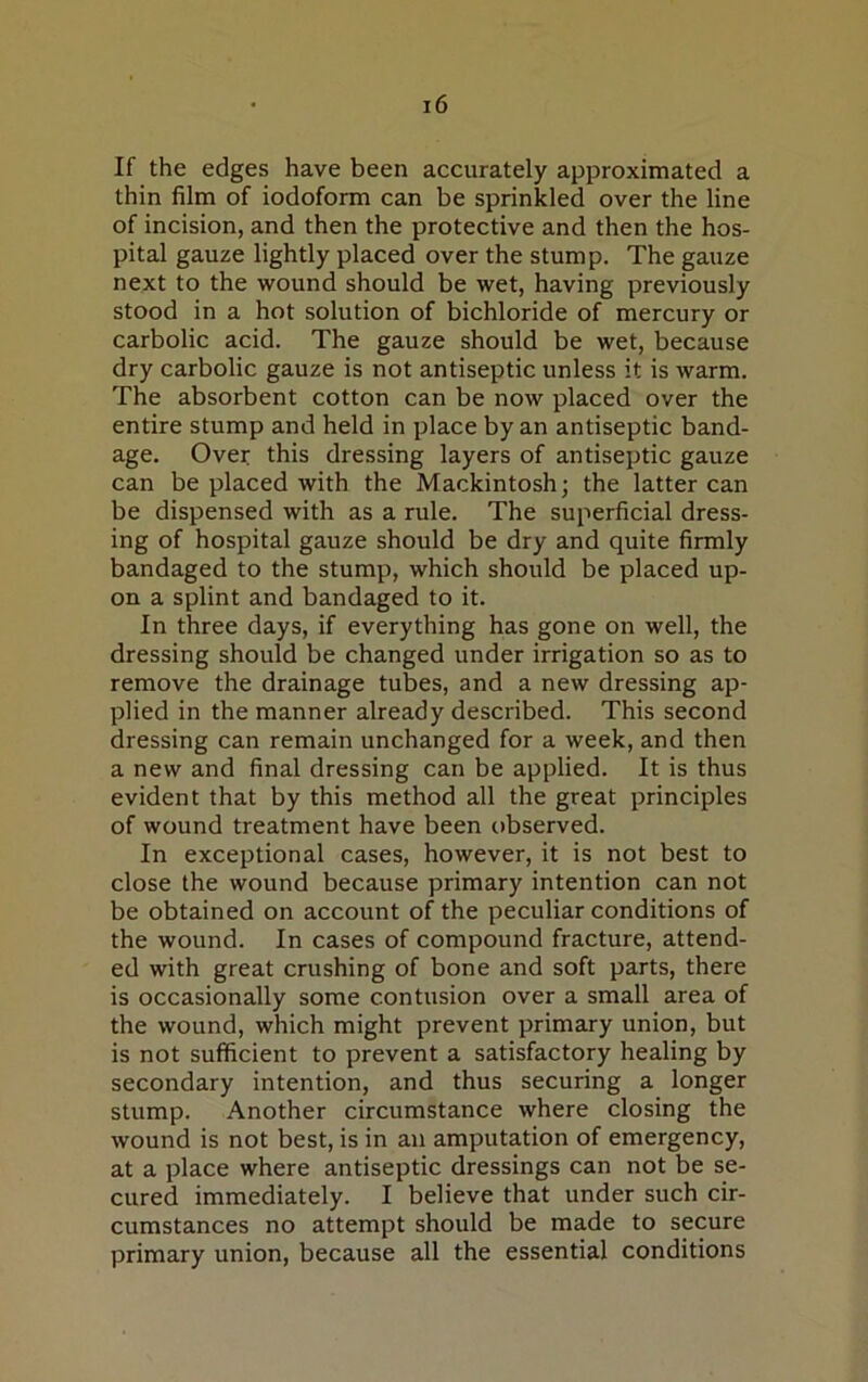 If the edges have been accurately approximated a thin film of iodoform can be sprinkled over the line of incision, and then the protective and then the hos- pital gauze lightly placed over the stump. The gauze next to the wound should be wet, having previously stood in a hot solution of bichloride of mercury or carbolic acid. The gauze should be wet, because dry carbolic gauze is not antiseptic unless it is warm. The absorbent cotton can be now placed over the entire stump and held in place by an antiseptic band- age. Over this dressing layers of antiseptic gauze can be placed with the Mackintosh; the latter can be dispensed with as a rule. The superficial dress- ing of hospital gauze should be dry and quite firmly bandaged to the stump, which should be placed up- on a splint and bandaged to it. In three days, if everything has gone on well, the dressing should be changed under irrigation so as to remove the drainage tubes, and a new dressing ap- plied in the manner already described. This second dressing can remain unchanged for a week, and then a new and final dressing can be applied. It is thus evident that by this method all the great principles of wound treatment have been observed. In exceptional cases, however, it is not best to close the wound because primary intention can not be obtained on account of the peculiar conditions of the wound. In cases of compound fracture, attend- ed with great crushing of bone and soft parts, there is occasionally some contusion over a small area of the wound, which might prevent primary union, but is not sufficient to prevent a satisfactory healing by secondary intention, and thus securing a longer stump. Another circumstance where closing the wound is not best, is in an amputation of emergency, at a place where antiseptic dressings can not be se- cured immediately. I believe that under such cir- cumstances no attempt should be made to secure primary union, because all the essential conditions