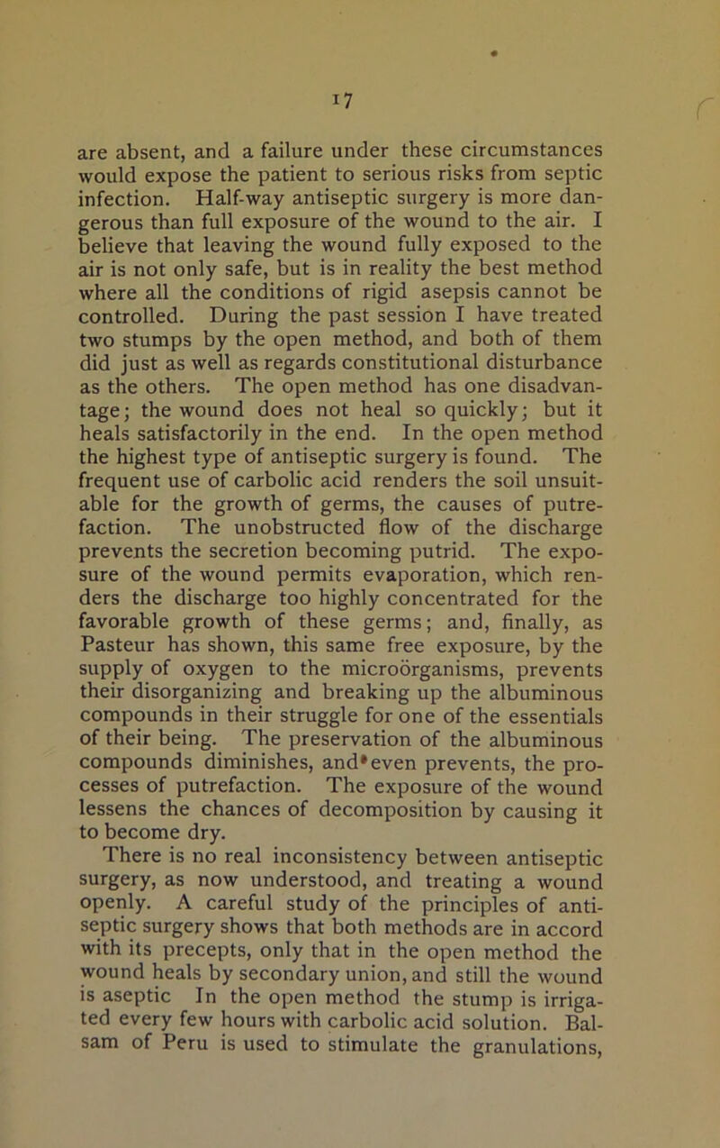 are absent, and a failure under these circumstances would expose the patient to serious risks from septic infection. Half-way antiseptic surgery is more dan- gerous than full exposure of the wound to the air. I believe that leaving the wound fully exposed to the air is not only safe, but is in reality the best method where all the conditions of rigid asepsis cannot be controlled. During the past session I have treated two stumps by the open method, and both of them did just as well as regards constitutional disturbance as the others. The open method has one disadvan- tage; the wound does not heal so quickly; but it heals satisfactorily in the end. In the open method the highest type of antiseptic surgery is found. The frequent use of carbolic acid renders the soil unsuit- able for the growth of germs, the causes of putre- faction. The unobstructed flow of the discharge prevents the secretion becoming putrid. The expo- sure of the wound permits evaporation, which ren- ders the discharge too highly concentrated for the favorable growth of these germs; and, finally, as Pasteur has shown, this same free exposure, by the supply of oxygen to the microorganisms, prevents their disorganizing and breaking up the albuminous compounds in their struggle for one of the essentials of their being. The preservation of the albuminous compounds diminishes, and*even prevents, the pro- cesses of putrefaction. The exposure of the wound lessens the chances of decomposition by causing it to become dry. There is no real inconsistency between antiseptic surgery, as now understood, and treating a wound openly. A careful study of the principles of anti- septic surgery shows that both methods are in accord with its precepts, only that in the open method the wound heals by secondary union, and still the wound is aseptic In the open method the stump is irriga- ted every few hours with carbolic acid solution. Bal- sam of Peru is used to stimulate the granulations,