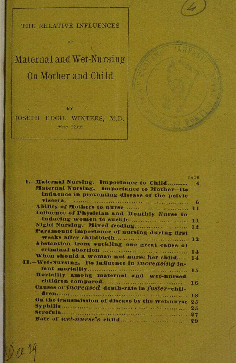 — ^ THE RELATIVE INFLUENCES OP Maternal and Wet-Nursing On Mother and Child BY JOSEPH EDCIL WINTERS, M.I3. New York PAGE I.—maternal Nursing. Importance to Clilld 4 maternal Nursing. Importance to motlier—Its Influence In preventing disease of tbe pelvic viscera ^ Ability of mothers to nurse jl Influence of Physician and monthly Nurse In Induclug women to suckle H Night Nursing, mixed feeding l<j Paramount Importance of nursing during flrst weeks after childbirth 1 j Abstention Irom suckling one great cause of criminal abortion ,4 When should a woman not nurse her child 14 'et-NursIng. Its influence In increasing In- fant mortality ,5 mortality among maternal and wet-nursed children compared jg Causes of increased death-rate In /osfcr-chll- dren jg On the transmission of disease by the wet-nurse 45 Syphilis Scrofula 27 Pate of wet-nurse's child <19