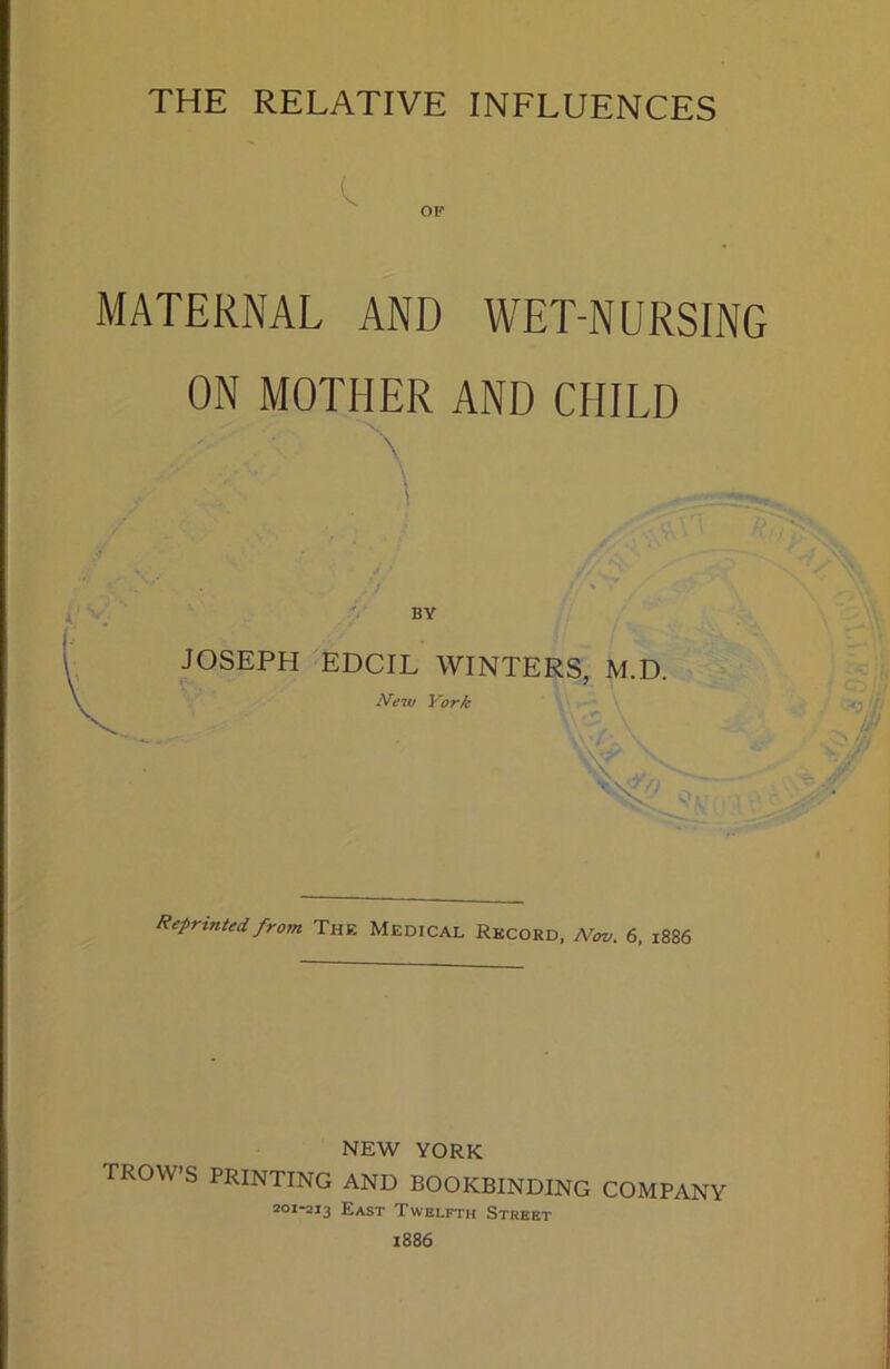 THE RELATIVE INFLUENCES MATERNAL AND WET-NURSING ON MOTHER AND CHILD X BY JOSEPH EDCIL WINTERS, M.D. New York Reprinted from The Medical Record, Nov. 6, 1886 NEW YORK TROW’S PRINTING AND BOOKBINDING COMPANY 201-213 East Twelfth Street 1886