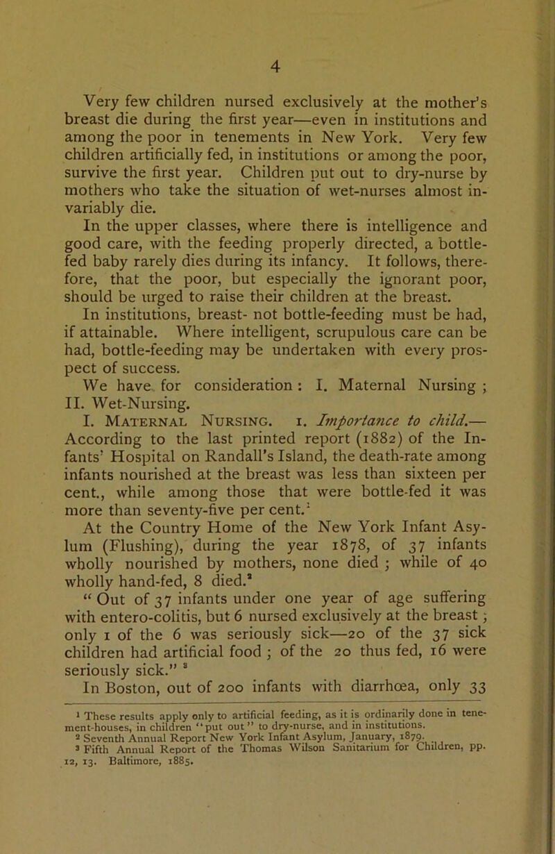 Very few children nursed exclusively at the mother’s breast die during the first year—even in institutions and among the poor in tenements in New York. Very few children artificially fed, in institutions or among the poor, survive the first year. Children put out to dry-nurse by mothers who take the situation of wet-nurses almost in- variably die. In the upper classes, where there is intelligence and good care, with the feeding properly directed, a bottle- fed baby rarely dies during its infancy. It follows, there- fore, that the poor, but especially the ignorant poor, should be urged to raise their children at the breast. In institutions, breast- not bottle-feeding must be had, if attainable. Where intelligent, scrupulous care can be had, bottle-feeding may be undertaken with every pros- pect of success. We have, for consideration : I. Maternal Nursing ; 11. Wet-Nursing. I. Maternal Nursing, i. Importa7ice to child.— According to the last printed report (1882) of the In- fants’ Hospital on Randall’s Island, the death-rate among infants nourished at the breast was less than sixteen per cent., while among those that were bottle-fed it was more than seventy-five per cent.’ At the Country Home of the New York Infant Asy- lum (Flushing), during the year 1878, of 37 infants wholly nourished by mothers, none died ; while of 40 wholly hand-fed, 8 died.* “ Out of 37 infants under one year of age suffering with entero-colitis, but 6 nursed exclusively at the breast; only I of the 6 was seriously sick—20 of the 37 sick children had artificial food ; of the 20 thus fed, 16 were seriously sick.” * In Boston, out of 200 infants with diarrhoea, only 33 ^ These results apply only to artificial feeding, as it is ordinarily done in tene- ment-houses, in children “put out” to dry-nurse, and in institutions. 2 Seventh Annual Report New York Infant Asylum, January, 187^ ’ Fifth Annual Report of the Thomas Wilson Sanitarium for Children, pp. 12, 13. Baltimore, 1885,