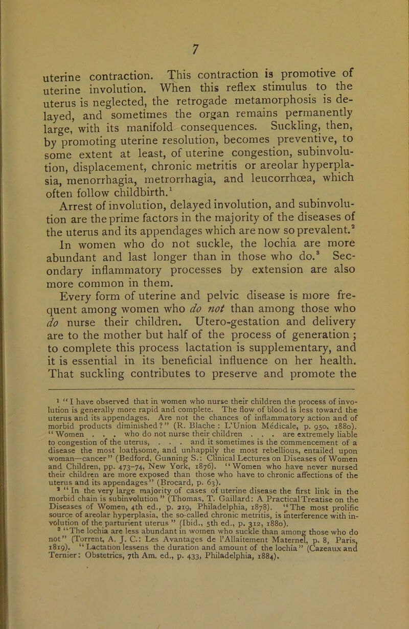 uterine contraction. This contraction is promotive of uterine involution. When this reflex stimulus to the uterus is neglected, the retrogade metamorphosis is de- layed, and sometimes the organ remains permanently large, with its manifold consequences. Suckling, then, by promoting uterine resolution, becomes preventive, to some extent at least, of uterine congestion, subinvolu- tion, displacement, chronic metritis or areolar hyperpla- sia, menorrhagia, metrorrhagia, and leucorrhcea, which often follow childbirth.* Arrest of involution, delayed involution, and subinvolu- tion are the prime factors in the majority of the diseases of the uterus and its appendages which are now so prevalent.’ In women who do not suckle, the lochia are more abundant and last longer than in those who do.’ Sec- ondary inflammatory processes by extension are also more common in them. Every form of uterine and pelvic disease is more fre- quent among women who do not than among those who do nurse their children. Utero-gestation and delivery are to the mother but half of the process of generation ; to complete this process lactation is supplementary, and it is essential in its beneficial influence on her health. That suckling contributes to preserve and promote the •  I have observed that in women who nurse their children the process of invo- lution is generally more rapid and complete. The flow of blood is less toward the uterus and its appendages. Are not the chances of inflammatory action and of morbid products diminished?” (R. Blache : L’Union Mddicale, p. 950. 1880). “ Women . . . who do not nurse their children . . . are extremely liable to congestion of the uterus, . . . and it sometimes is the commencement of a disease the most loathsome, and unhappily the most rebellious, entailed upon woman—cancer ” (Bedford, Gunning S.: Clinical Lectures on Diseases of Women and Children, pp. 473-74, New York, 1876). “Women who have never nursed their children are more exposed than those who have to chronic affections of the uterus and its appendages” (Brocard, p. 63), ’ “ In the very large majority of cases of uterine disease the first link in the morbid chain is subinvolution” (Thomas, T. Gaillard: A Practical Treatise on the Diseases of Women, 4th ed., p. aip, Philadelphia, 1878). “The most prolific source of areolar hyperplasia, the so-called chronic metritis, is Interference with in- volution of the parturient uterus ” (Ibid., 5th ed., p. 312, 1880). 5 “The lochia are less abundant in women who suckle than among those who do not” (Torrent, A. J. C.: Les Avantages de I’Allaitement Maternw, p. 8, Paris, 1819). “ Lactation lessens the duration and amount of the lochia ” (Cazeaux and Ternier: Obstetrics, 7th Am. ed., p. 433, Philadelphia, 1884).