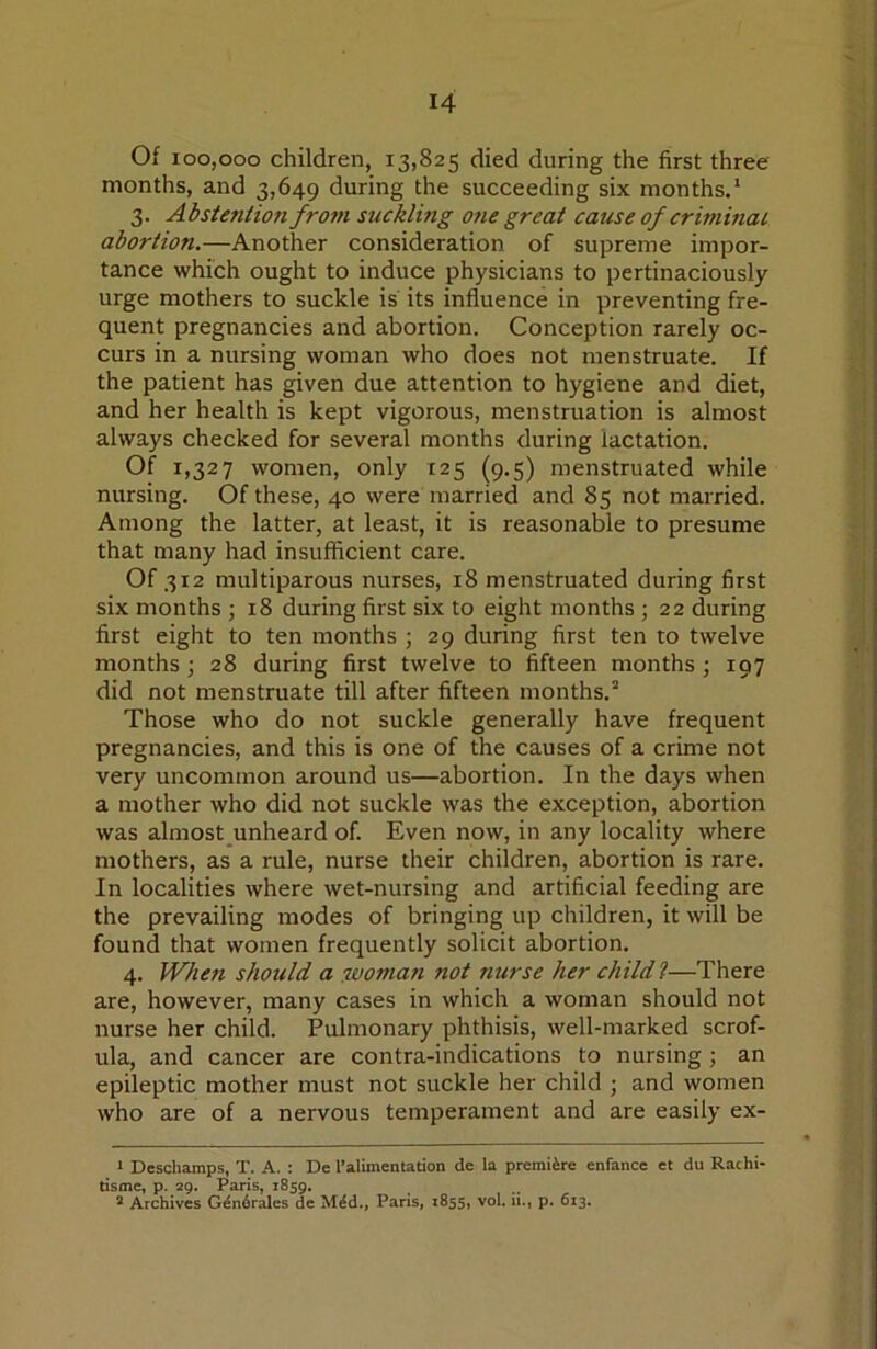 Of 100,000 children, 13,825 died during the first three months, and 3,649 during the succeeding six months.* 3. Abstention from suckling otie great cause of criminal abortion.—Another consideration of supreme impor- tance which ought to induce physicians to pertinaciously urge mothers to suckle is its influence in preventing fre- quent pregnancies and abortion. Conception rarely oc- curs in a nursing woman who does not menstruate. If the patient has given due attention to hygiene and diet, and her health is kept vigorous, menstruation is almost always checked for several months during lactation. of 1,327 women, only 125 (9.5) menstruated while nursing. Of these, 40 were married and 85 not married. Among the latter, at least, it is reasonable to presume that many had insufficient care. Of 312 multiparous nurses, 18 menstruated during first six months ; 18 during first six to eight months ; 22 during first eight to ten months ; 29 during first ten to twelve months; 28 during first twelve to fifteen months; 197 did not menstruate till after fifteen months.'* Those who do not suckle generally have frequent pregnancies, and this is one of the causes of a crime not very uncommon around us—abortion. In the days when a mother who did not suckle was the exception, abortion was almost unheard of. Even now, in any locality where mothers, as a rule, nurse their children, abortion is rare. In localities where wet-nursing and artificial feeding are the prevailing modes of bringing up children, it will be found that women frequently solicit abortion. 4. When should a :woman not nurse her child I—There are, however, many cases in which a woman should not nurse her child. Pulmonary phthisis, well-marked scrof- ula, and cancer are contra-indications to nursing ; an epileptic mother must not suckle her child ; and women who are of a nervous temperament and are easily ex- > Deschamps, T. A. : De I’alimentation de la premiere enfance et du Rachi- tisme, p. 29. Paris, 1859, ^ Archives G^n6r^cs de M^d., Paris, 1855, vol. a., p. 613.