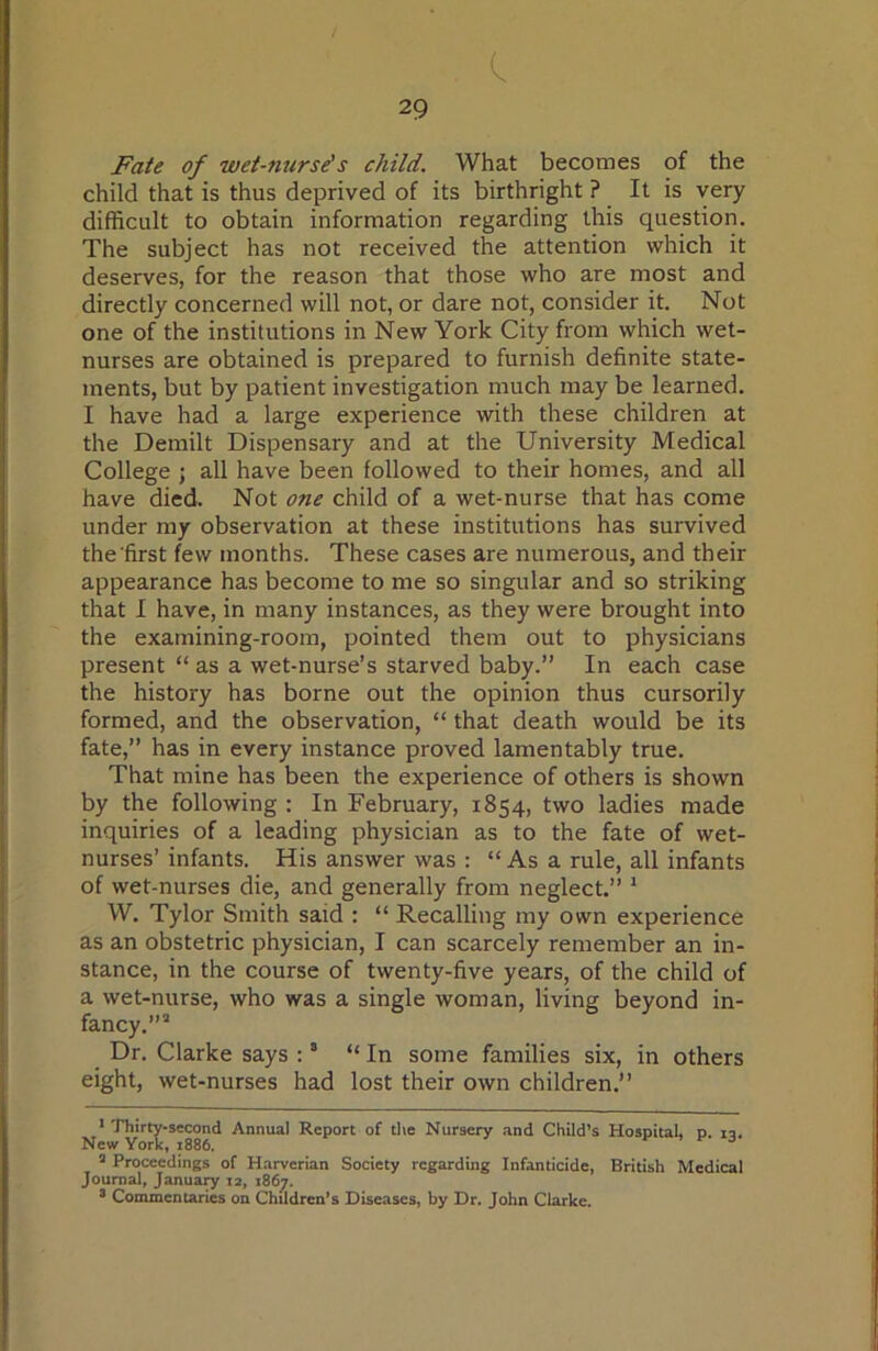 . c. 29 Fate of wet-nurse's child. What becomes of the child that is thus deprived of its birthright ? It is very difficult to obtain information regarding this question. The subject has not received the attention which it deserves, for the reason that those who are most and directly concerned will not, or dare not, consider it. Not one of the institutions in New York City from which wet- nurses are obtained is prepared to furnish definite state- ments, but by patient investigation much may be learned. I have had a large experience with these children at the Demilt Dispensary and at the University Medical College j all have been followed to their homes, and all have died. Not one child of a wet-nurse that has come under my observation at these institutions has survived the first few months. These cases are numerous, and their appearance has become to me so singular and so striking that I have, in many instances, as they were brought into the examining-room, pointed them out to physicians present “ as a wet-nurse’s starved baby.” In each case the history has borne out the opinion thus cursorily formed, and the observation, “ that death would be its fate,” has in every instance proved lamentably true. That mine has been the experience of others is shown by the following : In February, 1854, two ladies made inquiries of a leading physician as to the fate of wet- nurses’ infants. His answer was : “ As a rule, all infants of wet-nurses die, and generally from neglect.” * W. Tylor Smith said : “ Recalling my own experience as an obstetric physician, I can scarcely remember an in- stance, in the course of twenty-five years, of the child of a wet-nurse, who was a single woman, living beyond in- fancy.”” Dr. Clarke says : ® “In some families six, in others eight, wet-nurses had lost their own children.” ■ Thirty-second Annual Report of tlie Nursery and Child’s Hospital, p. la. New York, 1886. . r 3 ’ Proceedings of Harverian Society regarding Infanticide, British Medical Journal, Janua^ 12, 186^. 8 Commentaries on Children’s Diseases, by Dr. John Clarke.