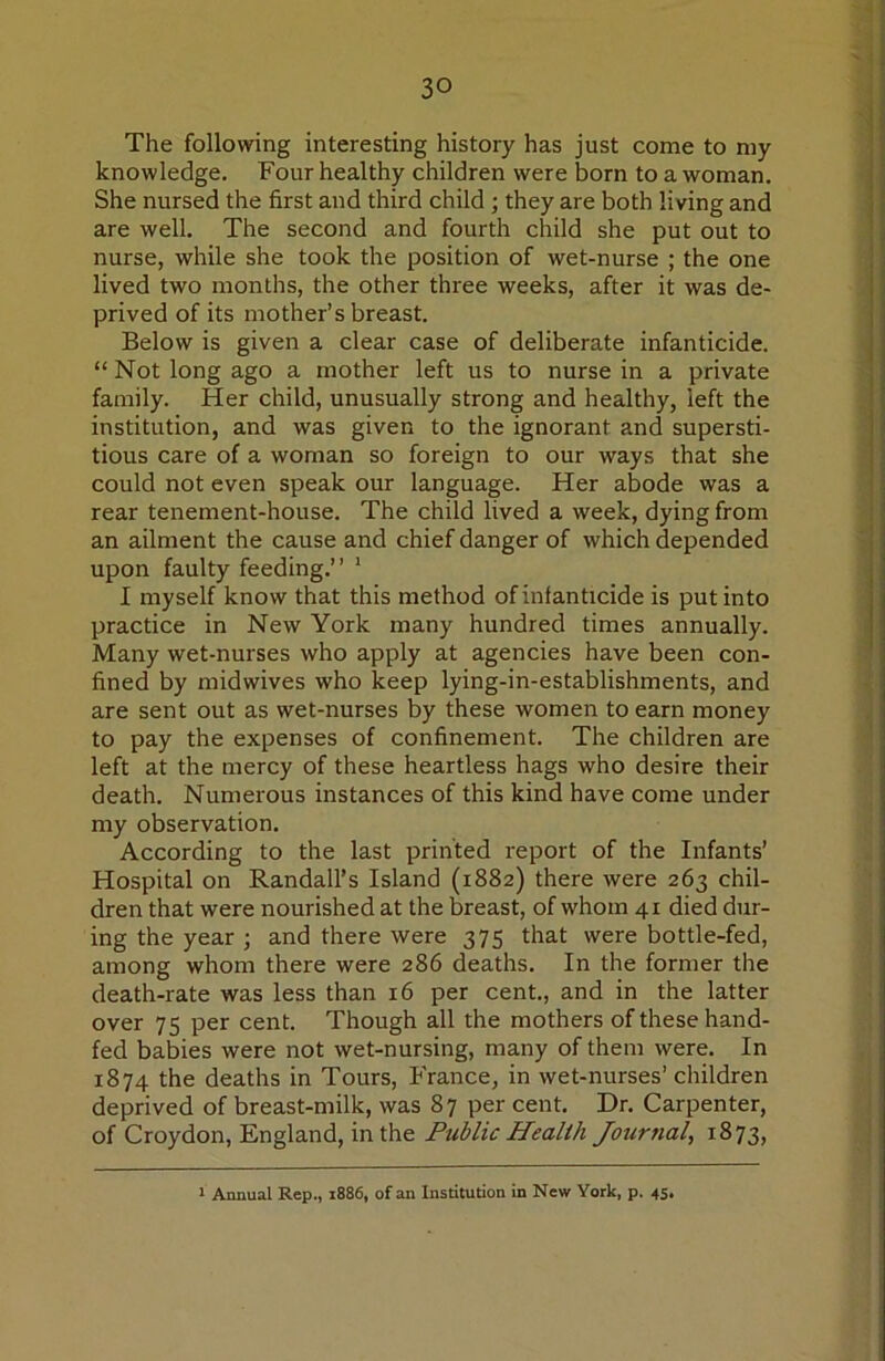 The following interesting history has just come to my knowledge. Four healthy children were born to a woman. She nursed the first and third child; they are both living and are well. The second and fourth child she put out to nurse, while she took the position of wet-nurse ; the one lived two months, the other three weeks, after it was de- prived of its mother’s breast. Below is given a clear case of deliberate infanticide. “Not long ago a mother left us to nurse in a private family. Her child, unusually strong and healthy, left the institution, and was given to the ignorant and supersti- tious care of a woman so foreign to our ways that she could not even speak our language. Her abode was a rear tenement-house. The child lived a week, dying from an ailment the cause and chief danger of which depended upon faulty feeding.” ‘ I myself know that this method of inf anticide is put into practice in New York many hundred times annually. Many wet-nurses who apply at agencies have been con- fined by midwives who keep lying-in-establishments, and are sent out as wet-nurses by these women to earn money to pay the expenses of confinement. The children are left at the mercy of these heartless hags who desire their death. Numerous instances of this kind have come under my observation. According to the last printed report of the Infants’ Hospital on Randall’s Island (1882) there were 263 chil- dren that were nourished at the breast, of whom 41 died dur- ing the year ; and there were 375 that were bottle-fed, among whom there were 286 deaths. In the former the death-rate was less than 16 per cent., and in the latter over 75 per cent. Though all the mothers of these hand- fed babies were not wet-nursing, many of them were. In 1874 the deaths in Tours, France, in wet-nurses’ children deprived of breast-milk, was 87 per cent. Dr. Carpenter, of Croydon, England, in the Public Health Journal, 1873, 1 Annual Rep., 1886, of an Institution in New York, p. 45,